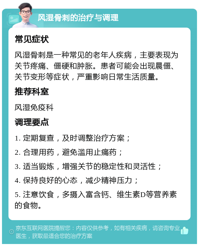 风湿骨刺的治疗与调理 常见症状 风湿骨刺是一种常见的老年人疾病，主要表现为关节疼痛、僵硬和肿胀。患者可能会出现晨僵、关节变形等症状，严重影响日常生活质量。 推荐科室 风湿免疫科 调理要点 1. 定期复查，及时调整治疗方案； 2. 合理用药，避免滥用止痛药； 3. 适当锻炼，增强关节的稳定性和灵活性； 4. 保持良好的心态，减少精神压力； 5. 注意饮食，多摄入富含钙、维生素D等营养素的食物。