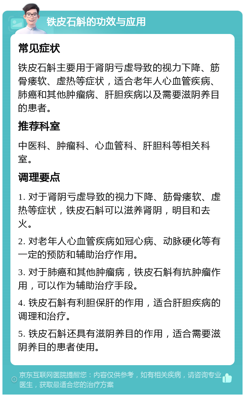 铁皮石斛的功效与应用 常见症状 铁皮石斛主要用于肾阴亏虚导致的视力下降、筋骨痿软、虚热等症状，适合老年人心血管疾病、肺癌和其他肿瘤病、肝胆疾病以及需要滋阴养目的患者。 推荐科室 中医科、肿瘤科、心血管科、肝胆科等相关科室。 调理要点 1. 对于肾阴亏虚导致的视力下降、筋骨痿软、虚热等症状，铁皮石斛可以滋养肾阴，明目和去火。 2. 对老年人心血管疾病如冠心病、动脉硬化等有一定的预防和辅助治疗作用。 3. 对于肺癌和其他肿瘤病，铁皮石斛有抗肿瘤作用，可以作为辅助治疗手段。 4. 铁皮石斛有利胆保肝的作用，适合肝胆疾病的调理和治疗。 5. 铁皮石斛还具有滋阴养目的作用，适合需要滋阴养目的患者使用。