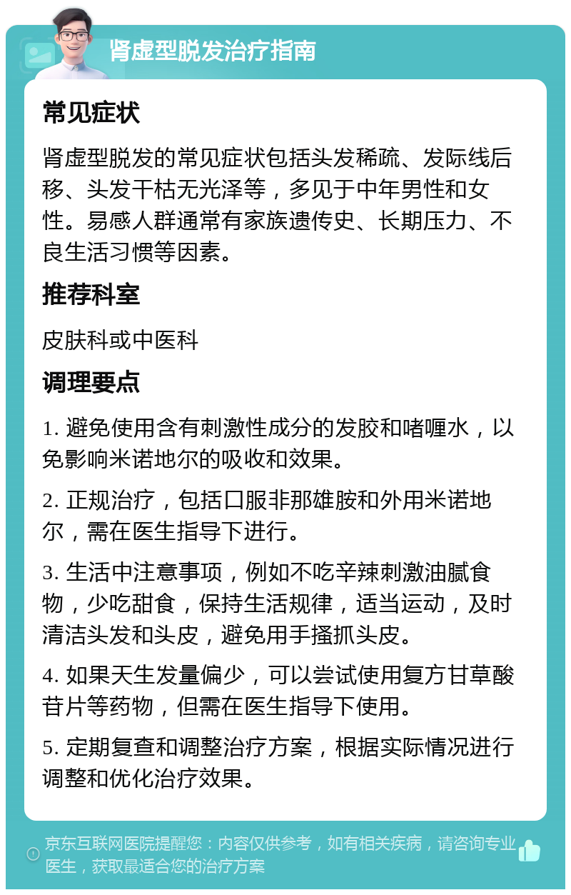 肾虚型脱发治疗指南 常见症状 肾虚型脱发的常见症状包括头发稀疏、发际线后移、头发干枯无光泽等，多见于中年男性和女性。易感人群通常有家族遗传史、长期压力、不良生活习惯等因素。 推荐科室 皮肤科或中医科 调理要点 1. 避免使用含有刺激性成分的发胶和啫喱水，以免影响米诺地尔的吸收和效果。 2. 正规治疗，包括口服非那雄胺和外用米诺地尔，需在医生指导下进行。 3. 生活中注意事项，例如不吃辛辣刺激油腻食物，少吃甜食，保持生活规律，适当运动，及时清洁头发和头皮，避免用手搔抓头皮。 4. 如果天生发量偏少，可以尝试使用复方甘草酸苷片等药物，但需在医生指导下使用。 5. 定期复查和调整治疗方案，根据实际情况进行调整和优化治疗效果。