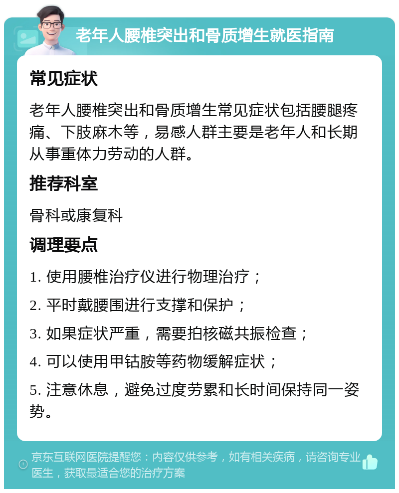 老年人腰椎突出和骨质增生就医指南 常见症状 老年人腰椎突出和骨质增生常见症状包括腰腿疼痛、下肢麻木等，易感人群主要是老年人和长期从事重体力劳动的人群。 推荐科室 骨科或康复科 调理要点 1. 使用腰椎治疗仪进行物理治疗； 2. 平时戴腰围进行支撑和保护； 3. 如果症状严重，需要拍核磁共振检查； 4. 可以使用甲钴胺等药物缓解症状； 5. 注意休息，避免过度劳累和长时间保持同一姿势。