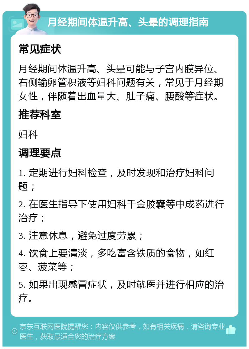 月经期间体温升高、头晕的调理指南 常见症状 月经期间体温升高、头晕可能与子宫内膜异位、右侧输卵管积液等妇科问题有关，常见于月经期女性，伴随着出血量大、肚子痛、腰酸等症状。 推荐科室 妇科 调理要点 1. 定期进行妇科检查，及时发现和治疗妇科问题； 2. 在医生指导下使用妇科千金胶囊等中成药进行治疗； 3. 注意休息，避免过度劳累； 4. 饮食上要清淡，多吃富含铁质的食物，如红枣、菠菜等； 5. 如果出现感冒症状，及时就医并进行相应的治疗。