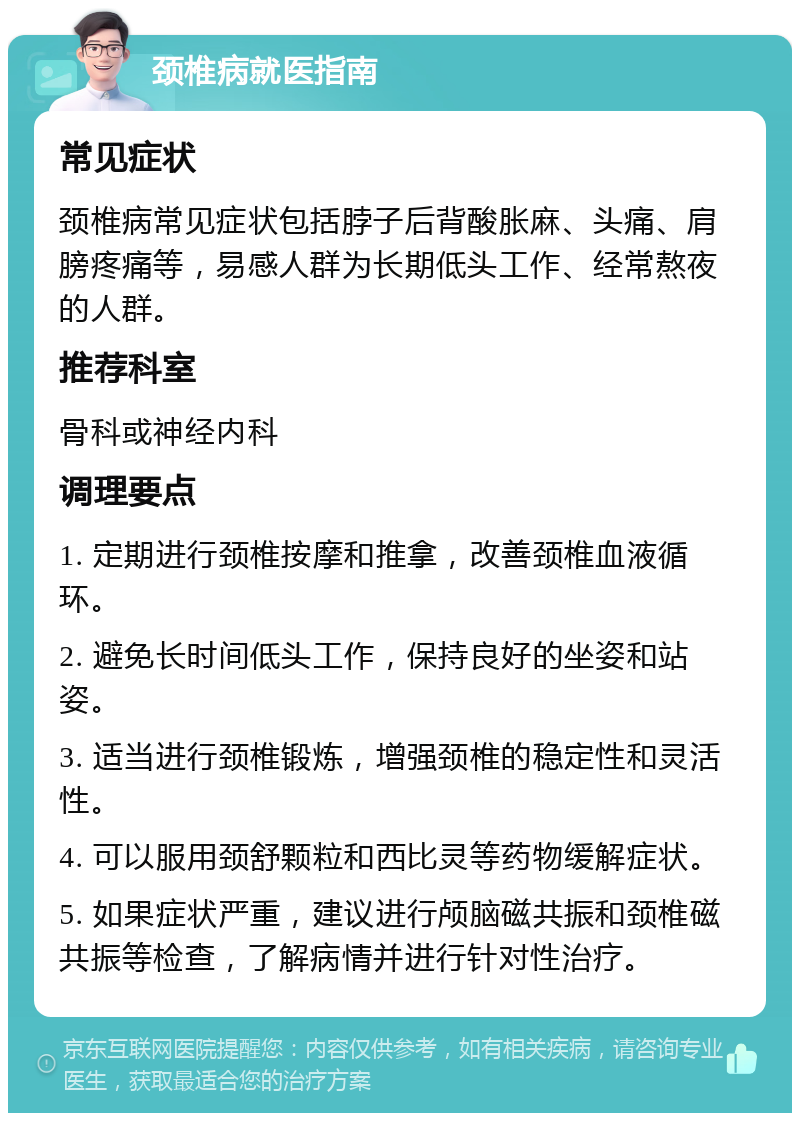 颈椎病就医指南 常见症状 颈椎病常见症状包括脖子后背酸胀麻、头痛、肩膀疼痛等，易感人群为长期低头工作、经常熬夜的人群。 推荐科室 骨科或神经内科 调理要点 1. 定期进行颈椎按摩和推拿，改善颈椎血液循环。 2. 避免长时间低头工作，保持良好的坐姿和站姿。 3. 适当进行颈椎锻炼，增强颈椎的稳定性和灵活性。 4. 可以服用颈舒颗粒和西比灵等药物缓解症状。 5. 如果症状严重，建议进行颅脑磁共振和颈椎磁共振等检查，了解病情并进行针对性治疗。