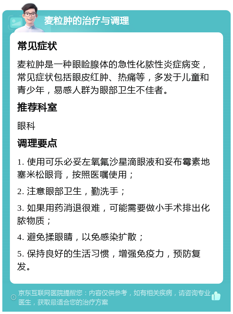 麦粒肿的治疗与调理 常见症状 麦粒肿是一种眼睑腺体的急性化脓性炎症病变，常见症状包括眼皮红肿、热痛等，多发于儿童和青少年，易感人群为眼部卫生不佳者。 推荐科室 眼科 调理要点 1. 使用可乐必妥左氧氟沙星滴眼液和妥布霉素地塞米松眼膏，按照医嘱使用； 2. 注意眼部卫生，勤洗手； 3. 如果用药消退很难，可能需要做小手术排出化脓物质； 4. 避免揉眼睛，以免感染扩散； 5. 保持良好的生活习惯，增强免疫力，预防复发。