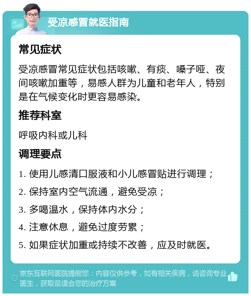 受凉感冒就医指南 常见症状 受凉感冒常见症状包括咳嗽、有痰、嗓子哑、夜间咳嗽加重等，易感人群为儿童和老年人，特别是在气候变化时更容易感染。 推荐科室 呼吸内科或儿科 调理要点 1. 使用儿感清口服液和小儿感冒贴进行调理； 2. 保持室内空气流通，避免受凉； 3. 多喝温水，保持体内水分； 4. 注意休息，避免过度劳累； 5. 如果症状加重或持续不改善，应及时就医。