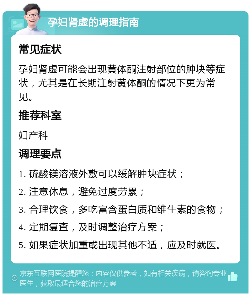 孕妇肾虚的调理指南 常见症状 孕妇肾虚可能会出现黄体酮注射部位的肿块等症状，尤其是在长期注射黄体酮的情况下更为常见。 推荐科室 妇产科 调理要点 1. 硫酸镁溶液外敷可以缓解肿块症状； 2. 注意休息，避免过度劳累； 3. 合理饮食，多吃富含蛋白质和维生素的食物； 4. 定期复查，及时调整治疗方案； 5. 如果症状加重或出现其他不适，应及时就医。