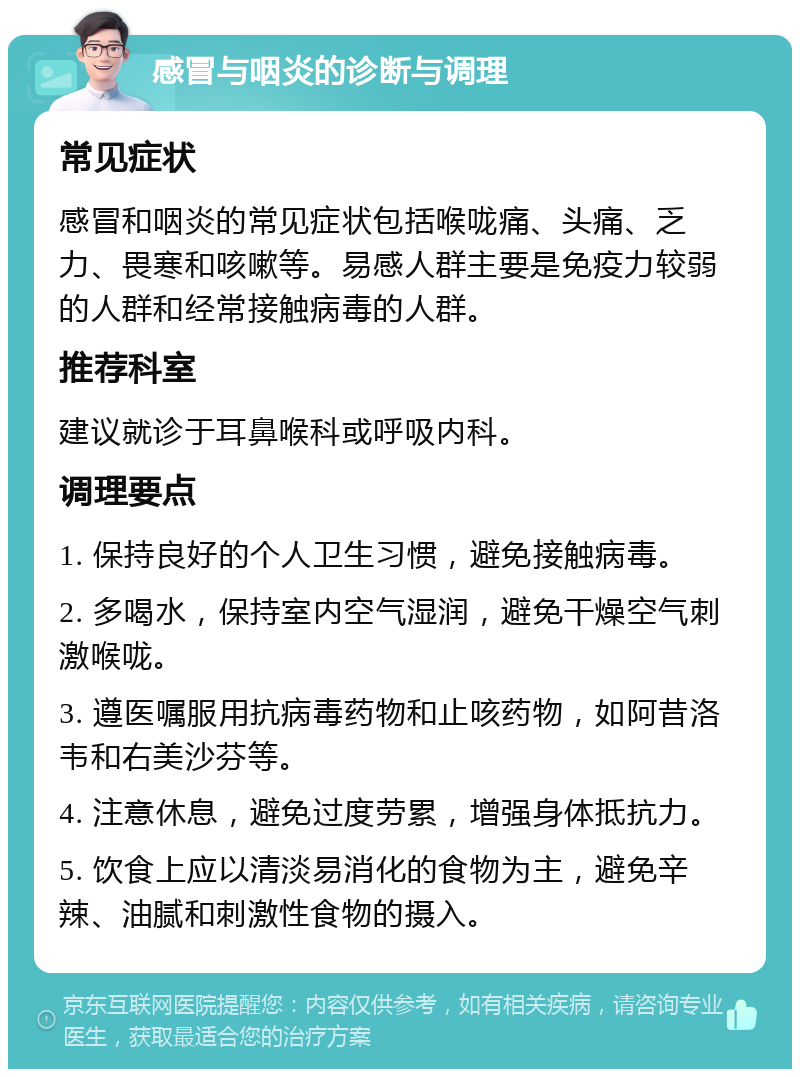 感冒与咽炎的诊断与调理 常见症状 感冒和咽炎的常见症状包括喉咙痛、头痛、乏力、畏寒和咳嗽等。易感人群主要是免疫力较弱的人群和经常接触病毒的人群。 推荐科室 建议就诊于耳鼻喉科或呼吸内科。 调理要点 1. 保持良好的个人卫生习惯，避免接触病毒。 2. 多喝水，保持室内空气湿润，避免干燥空气刺激喉咙。 3. 遵医嘱服用抗病毒药物和止咳药物，如阿昔洛韦和右美沙芬等。 4. 注意休息，避免过度劳累，增强身体抵抗力。 5. 饮食上应以清淡易消化的食物为主，避免辛辣、油腻和刺激性食物的摄入。