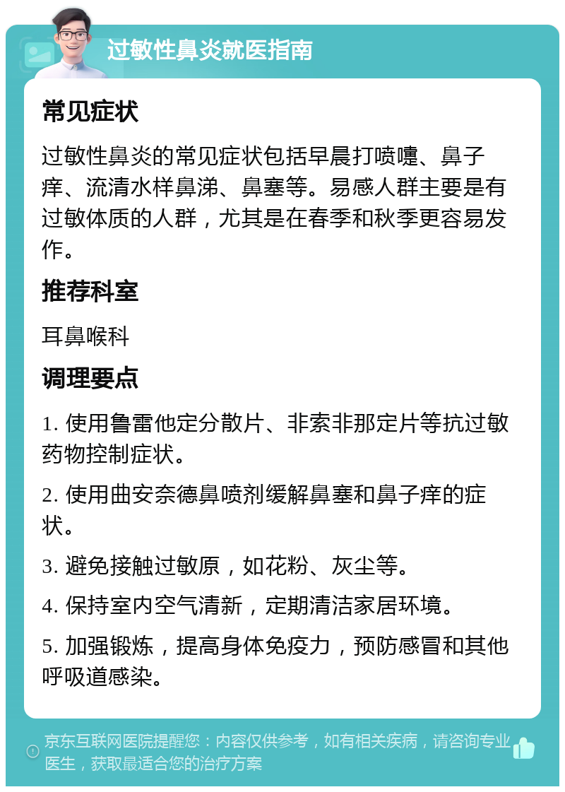 过敏性鼻炎就医指南 常见症状 过敏性鼻炎的常见症状包括早晨打喷嚏、鼻子痒、流清水样鼻涕、鼻塞等。易感人群主要是有过敏体质的人群，尤其是在春季和秋季更容易发作。 推荐科室 耳鼻喉科 调理要点 1. 使用鲁雷他定分散片、非索非那定片等抗过敏药物控制症状。 2. 使用曲安奈德鼻喷剂缓解鼻塞和鼻子痒的症状。 3. 避免接触过敏原，如花粉、灰尘等。 4. 保持室内空气清新，定期清洁家居环境。 5. 加强锻炼，提高身体免疫力，预防感冒和其他呼吸道感染。