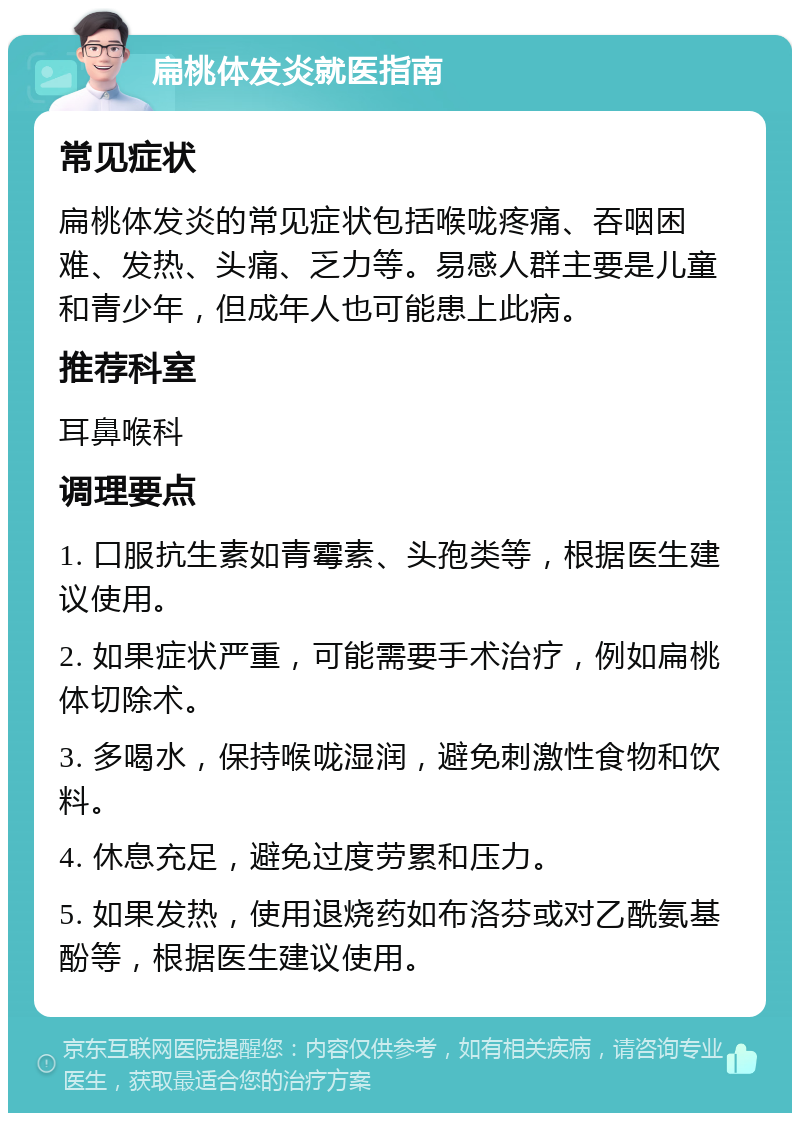 扁桃体发炎就医指南 常见症状 扁桃体发炎的常见症状包括喉咙疼痛、吞咽困难、发热、头痛、乏力等。易感人群主要是儿童和青少年，但成年人也可能患上此病。 推荐科室 耳鼻喉科 调理要点 1. 口服抗生素如青霉素、头孢类等，根据医生建议使用。 2. 如果症状严重，可能需要手术治疗，例如扁桃体切除术。 3. 多喝水，保持喉咙湿润，避免刺激性食物和饮料。 4. 休息充足，避免过度劳累和压力。 5. 如果发热，使用退烧药如布洛芬或对乙酰氨基酚等，根据医生建议使用。