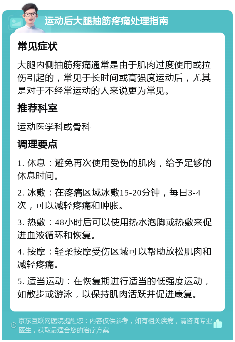 运动后大腿抽筋疼痛处理指南 常见症状 大腿内侧抽筋疼痛通常是由于肌肉过度使用或拉伤引起的，常见于长时间或高强度运动后，尤其是对于不经常运动的人来说更为常见。 推荐科室 运动医学科或骨科 调理要点 1. 休息：避免再次使用受伤的肌肉，给予足够的休息时间。 2. 冰敷：在疼痛区域冰敷15-20分钟，每日3-4次，可以减轻疼痛和肿胀。 3. 热敷：48小时后可以使用热水泡脚或热敷来促进血液循环和恢复。 4. 按摩：轻柔按摩受伤区域可以帮助放松肌肉和减轻疼痛。 5. 适当运动：在恢复期进行适当的低强度运动，如散步或游泳，以保持肌肉活跃并促进康复。