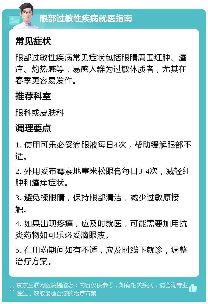 眼部过敏性疾病就医指南 常见症状 眼部过敏性疾病常见症状包括眼睛周围红肿、瘙痒、灼热感等，易感人群为过敏体质者，尤其在春季更容易发作。 推荐科室 眼科或皮肤科 调理要点 1. 使用可乐必妥滴眼液每日4次，帮助缓解眼部不适。 2. 外用妥布霉素地塞米松眼膏每日3-4次，减轻红肿和瘙痒症状。 3. 避免揉眼睛，保持眼部清洁，减少过敏原接触。 4. 如果出现疼痛，应及时就医，可能需要加用抗炎药物如可乐必妥滴眼液。 5. 在用药期间如有不适，应及时线下就诊，调整治疗方案。