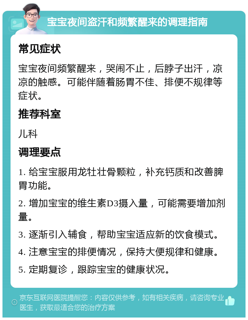 宝宝夜间盗汗和频繁醒来的调理指南 常见症状 宝宝夜间频繁醒来，哭闹不止，后脖子出汗，凉凉的触感。可能伴随着肠胃不佳、排便不规律等症状。 推荐科室 儿科 调理要点 1. 给宝宝服用龙牡壮骨颗粒，补充钙质和改善脾胃功能。 2. 增加宝宝的维生素D3摄入量，可能需要增加剂量。 3. 逐渐引入辅食，帮助宝宝适应新的饮食模式。 4. 注意宝宝的排便情况，保持大便规律和健康。 5. 定期复诊，跟踪宝宝的健康状况。