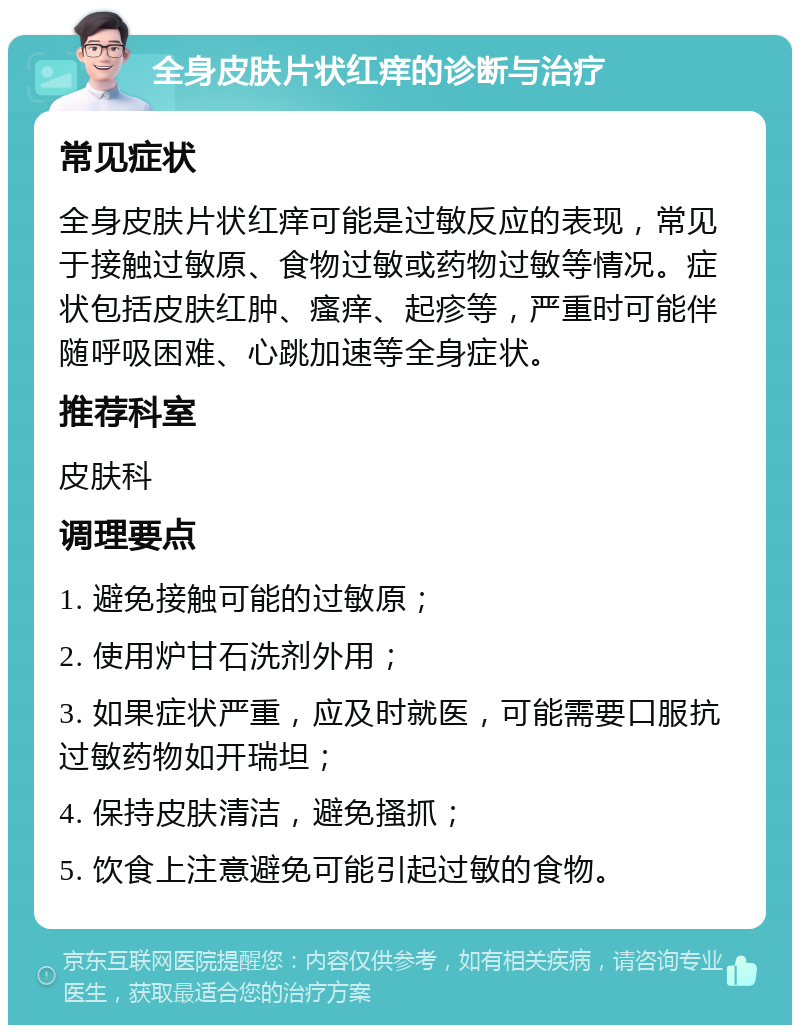 全身皮肤片状红痒的诊断与治疗 常见症状 全身皮肤片状红痒可能是过敏反应的表现，常见于接触过敏原、食物过敏或药物过敏等情况。症状包括皮肤红肿、瘙痒、起疹等，严重时可能伴随呼吸困难、心跳加速等全身症状。 推荐科室 皮肤科 调理要点 1. 避免接触可能的过敏原； 2. 使用炉甘石洗剂外用； 3. 如果症状严重，应及时就医，可能需要口服抗过敏药物如开瑞坦； 4. 保持皮肤清洁，避免搔抓； 5. 饮食上注意避免可能引起过敏的食物。