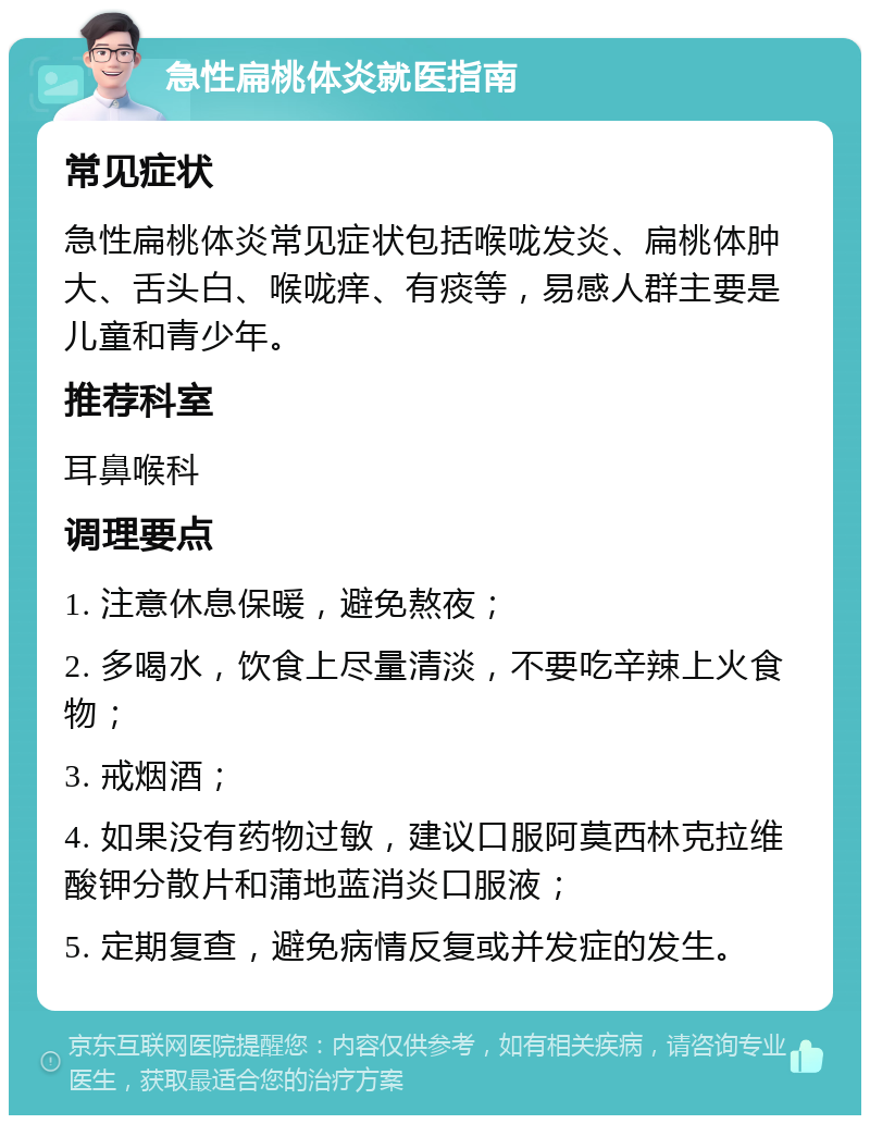 急性扁桃体炎就医指南 常见症状 急性扁桃体炎常见症状包括喉咙发炎、扁桃体肿大、舌头白、喉咙痒、有痰等，易感人群主要是儿童和青少年。 推荐科室 耳鼻喉科 调理要点 1. 注意休息保暖，避免熬夜； 2. 多喝水，饮食上尽量清淡，不要吃辛辣上火食物； 3. 戒烟酒； 4. 如果没有药物过敏，建议口服阿莫西林克拉维酸钾分散片和蒲地蓝消炎口服液； 5. 定期复查，避免病情反复或并发症的发生。