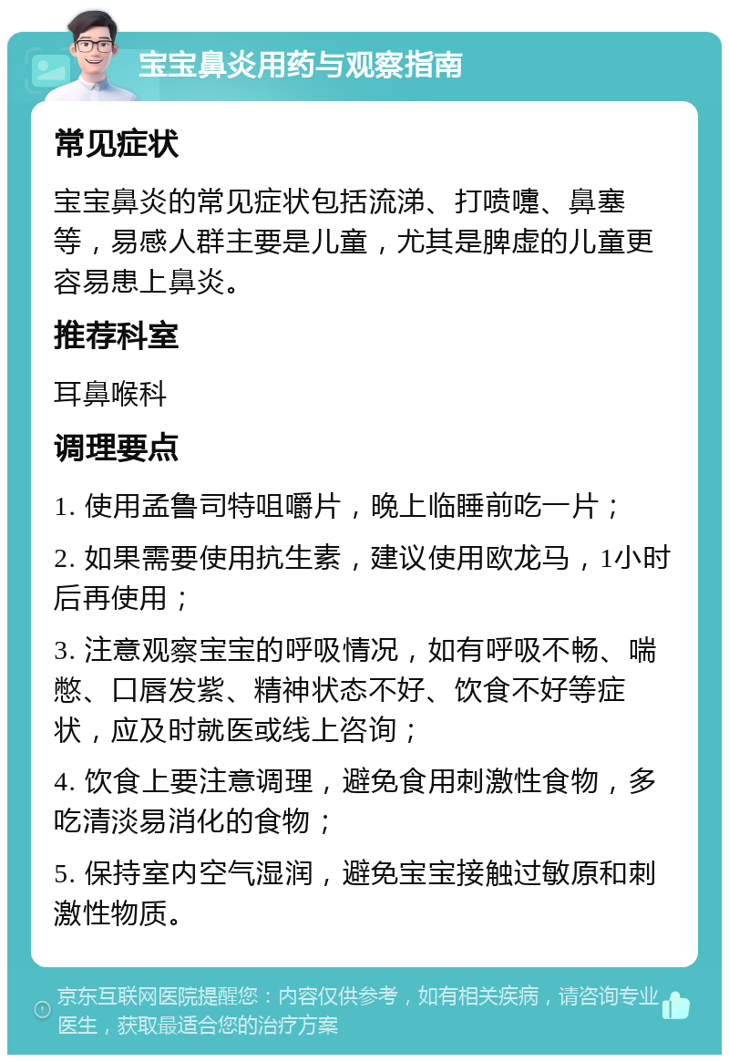 宝宝鼻炎用药与观察指南 常见症状 宝宝鼻炎的常见症状包括流涕、打喷嚏、鼻塞等，易感人群主要是儿童，尤其是脾虚的儿童更容易患上鼻炎。 推荐科室 耳鼻喉科 调理要点 1. 使用孟鲁司特咀嚼片，晚上临睡前吃一片； 2. 如果需要使用抗生素，建议使用欧龙马，1小时后再使用； 3. 注意观察宝宝的呼吸情况，如有呼吸不畅、喘憋、口唇发紫、精神状态不好、饮食不好等症状，应及时就医或线上咨询； 4. 饮食上要注意调理，避免食用刺激性食物，多吃清淡易消化的食物； 5. 保持室内空气湿润，避免宝宝接触过敏原和刺激性物质。