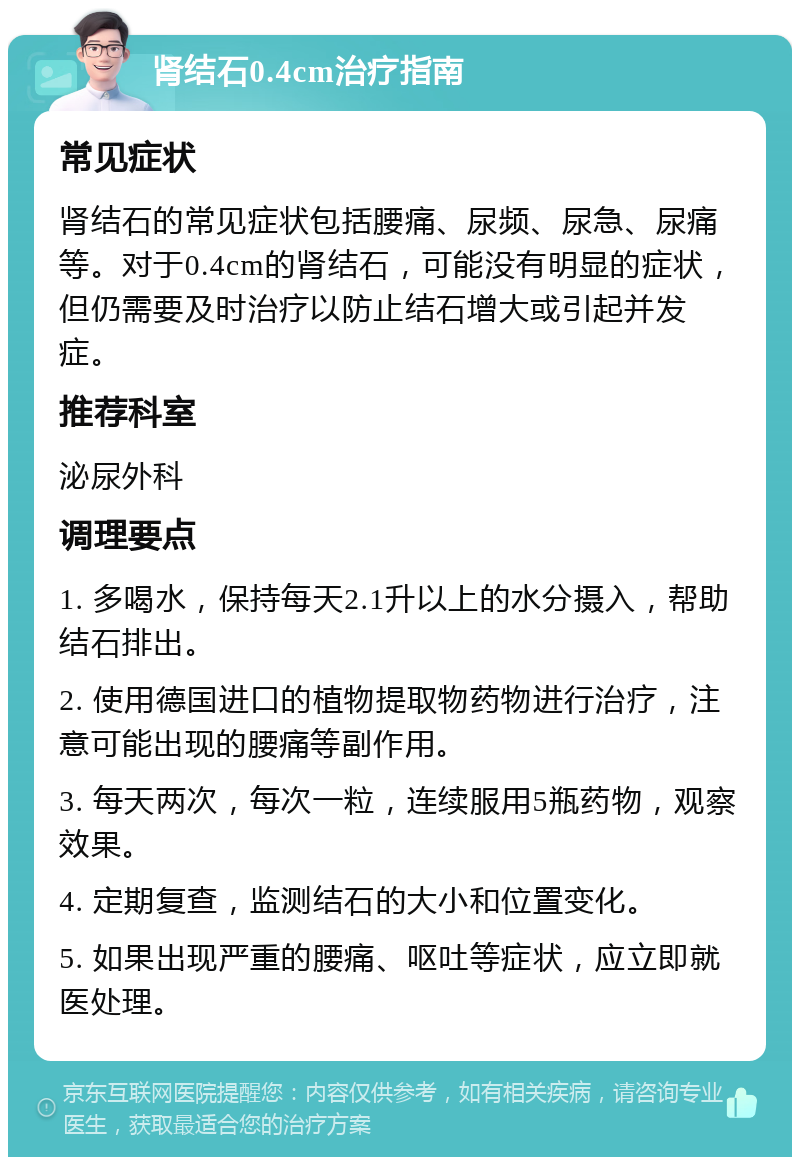 肾结石0.4cm治疗指南 常见症状 肾结石的常见症状包括腰痛、尿频、尿急、尿痛等。对于0.4cm的肾结石，可能没有明显的症状，但仍需要及时治疗以防止结石增大或引起并发症。 推荐科室 泌尿外科 调理要点 1. 多喝水，保持每天2.1升以上的水分摄入，帮助结石排出。 2. 使用德国进口的植物提取物药物进行治疗，注意可能出现的腰痛等副作用。 3. 每天两次，每次一粒，连续服用5瓶药物，观察效果。 4. 定期复查，监测结石的大小和位置变化。 5. 如果出现严重的腰痛、呕吐等症状，应立即就医处理。