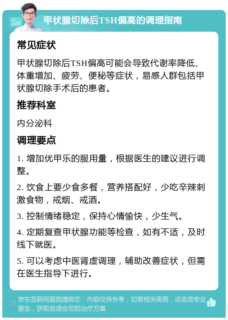 甲状腺切除后TSH偏高的调理指南 常见症状 甲状腺切除后TSH偏高可能会导致代谢率降低、体重增加、疲劳、便秘等症状，易感人群包括甲状腺切除手术后的患者。 推荐科室 内分泌科 调理要点 1. 增加优甲乐的服用量，根据医生的建议进行调整。 2. 饮食上要少食多餐，营养搭配好，少吃辛辣刺激食物，戒烟、戒酒。 3. 控制情绪稳定，保持心情愉快，少生气。 4. 定期复查甲状腺功能等检查，如有不适，及时线下就医。 5. 可以考虑中医肾虚调理，辅助改善症状，但需在医生指导下进行。