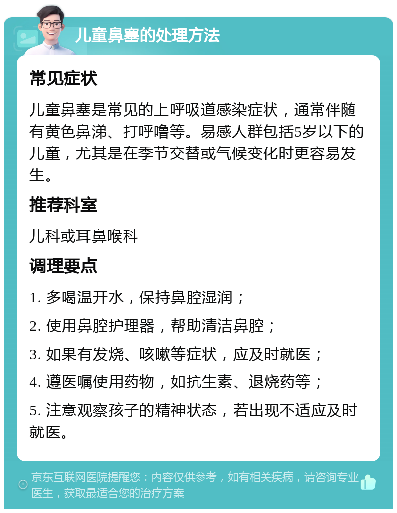 儿童鼻塞的处理方法 常见症状 儿童鼻塞是常见的上呼吸道感染症状，通常伴随有黄色鼻涕、打呼噜等。易感人群包括5岁以下的儿童，尤其是在季节交替或气候变化时更容易发生。 推荐科室 儿科或耳鼻喉科 调理要点 1. 多喝温开水，保持鼻腔湿润； 2. 使用鼻腔护理器，帮助清洁鼻腔； 3. 如果有发烧、咳嗽等症状，应及时就医； 4. 遵医嘱使用药物，如抗生素、退烧药等； 5. 注意观察孩子的精神状态，若出现不适应及时就医。