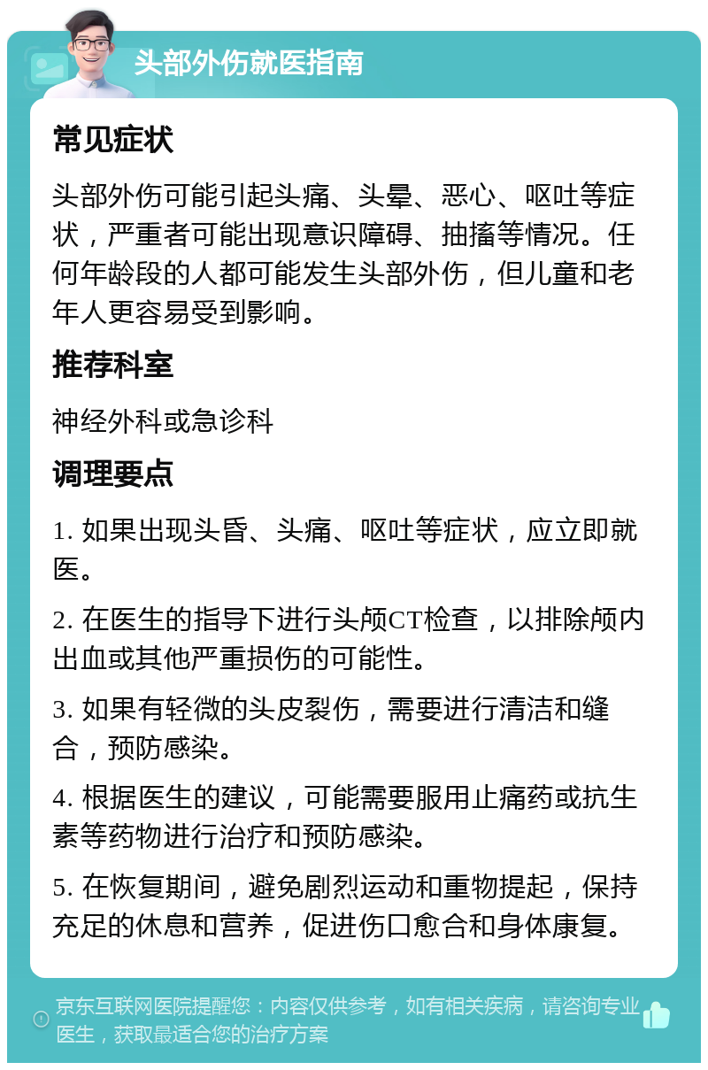 头部外伤就医指南 常见症状 头部外伤可能引起头痛、头晕、恶心、呕吐等症状，严重者可能出现意识障碍、抽搐等情况。任何年龄段的人都可能发生头部外伤，但儿童和老年人更容易受到影响。 推荐科室 神经外科或急诊科 调理要点 1. 如果出现头昏、头痛、呕吐等症状，应立即就医。 2. 在医生的指导下进行头颅CT检查，以排除颅内出血或其他严重损伤的可能性。 3. 如果有轻微的头皮裂伤，需要进行清洁和缝合，预防感染。 4. 根据医生的建议，可能需要服用止痛药或抗生素等药物进行治疗和预防感染。 5. 在恢复期间，避免剧烈运动和重物提起，保持充足的休息和营养，促进伤口愈合和身体康复。