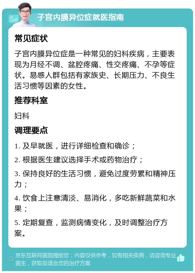 子宫内膜异位症就医指南 常见症状 子宫内膜异位症是一种常见的妇科疾病，主要表现为月经不调、盆腔疼痛、性交疼痛、不孕等症状。易感人群包括有家族史、长期压力、不良生活习惯等因素的女性。 推荐科室 妇科 调理要点 1. 及早就医，进行详细检查和确诊； 2. 根据医生建议选择手术或药物治疗； 3. 保持良好的生活习惯，避免过度劳累和精神压力； 4. 饮食上注意清淡、易消化，多吃新鲜蔬菜和水果； 5. 定期复查，监测病情变化，及时调整治疗方案。