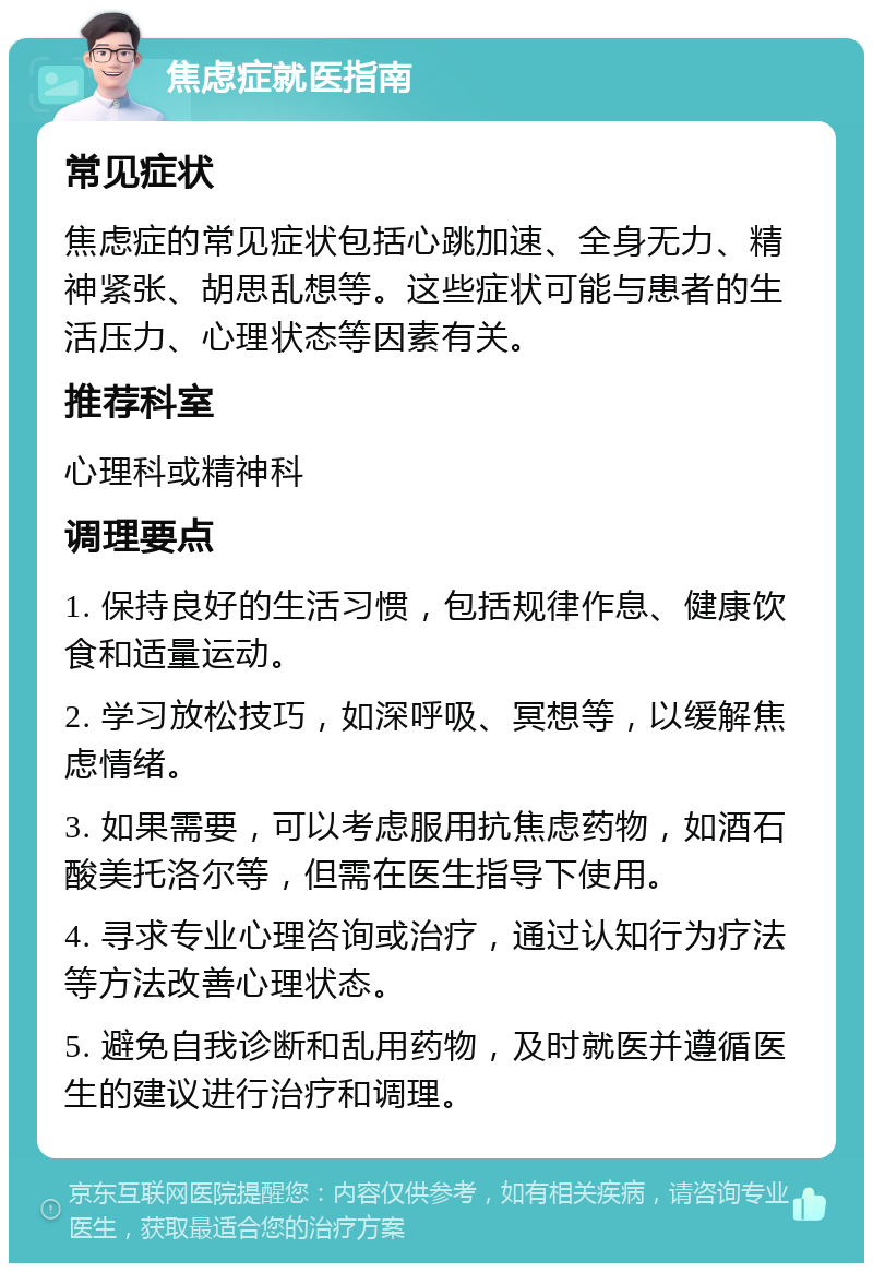 焦虑症就医指南 常见症状 焦虑症的常见症状包括心跳加速、全身无力、精神紧张、胡思乱想等。这些症状可能与患者的生活压力、心理状态等因素有关。 推荐科室 心理科或精神科 调理要点 1. 保持良好的生活习惯，包括规律作息、健康饮食和适量运动。 2. 学习放松技巧，如深呼吸、冥想等，以缓解焦虑情绪。 3. 如果需要，可以考虑服用抗焦虑药物，如酒石酸美托洛尔等，但需在医生指导下使用。 4. 寻求专业心理咨询或治疗，通过认知行为疗法等方法改善心理状态。 5. 避免自我诊断和乱用药物，及时就医并遵循医生的建议进行治疗和调理。