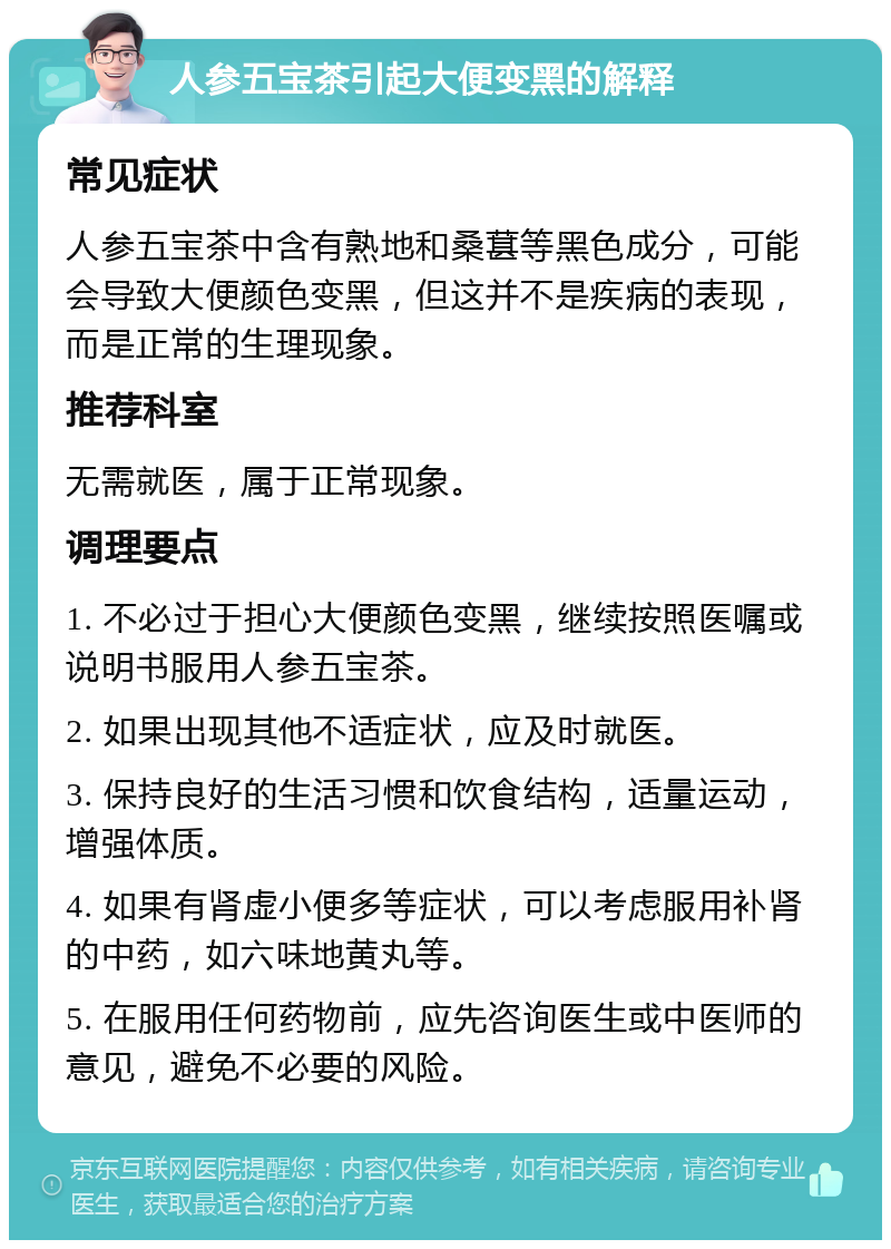 人参五宝茶引起大便变黑的解释 常见症状 人参五宝茶中含有熟地和桑葚等黑色成分，可能会导致大便颜色变黑，但这并不是疾病的表现，而是正常的生理现象。 推荐科室 无需就医，属于正常现象。 调理要点 1. 不必过于担心大便颜色变黑，继续按照医嘱或说明书服用人参五宝茶。 2. 如果出现其他不适症状，应及时就医。 3. 保持良好的生活习惯和饮食结构，适量运动，增强体质。 4. 如果有肾虚小便多等症状，可以考虑服用补肾的中药，如六味地黄丸等。 5. 在服用任何药物前，应先咨询医生或中医师的意见，避免不必要的风险。