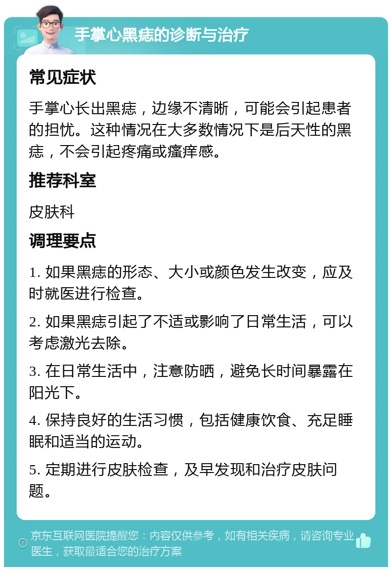 手掌心黑痣的诊断与治疗 常见症状 手掌心长出黑痣，边缘不清晰，可能会引起患者的担忧。这种情况在大多数情况下是后天性的黑痣，不会引起疼痛或瘙痒感。 推荐科室 皮肤科 调理要点 1. 如果黑痣的形态、大小或颜色发生改变，应及时就医进行检查。 2. 如果黑痣引起了不适或影响了日常生活，可以考虑激光去除。 3. 在日常生活中，注意防晒，避免长时间暴露在阳光下。 4. 保持良好的生活习惯，包括健康饮食、充足睡眠和适当的运动。 5. 定期进行皮肤检查，及早发现和治疗皮肤问题。