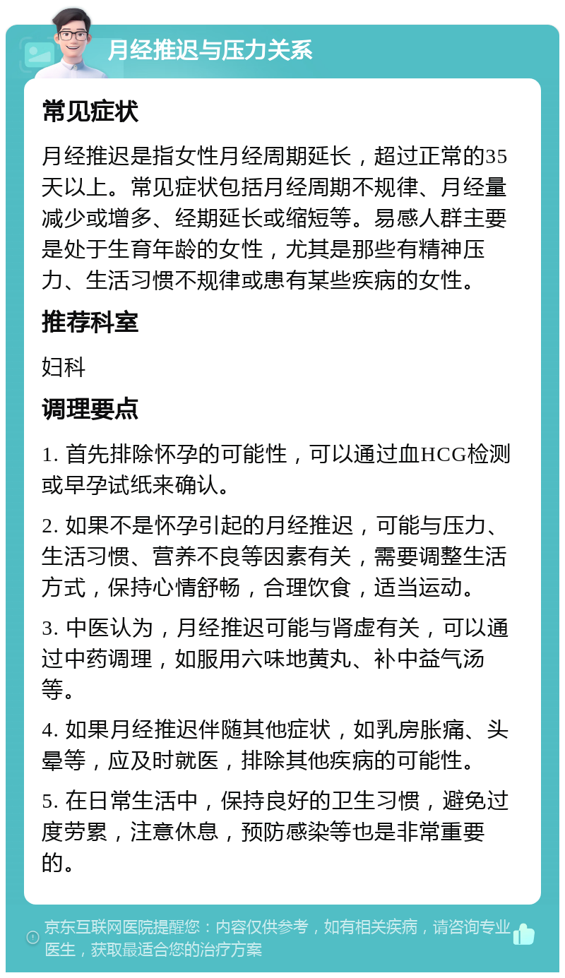 月经推迟与压力关系 常见症状 月经推迟是指女性月经周期延长，超过正常的35天以上。常见症状包括月经周期不规律、月经量减少或增多、经期延长或缩短等。易感人群主要是处于生育年龄的女性，尤其是那些有精神压力、生活习惯不规律或患有某些疾病的女性。 推荐科室 妇科 调理要点 1. 首先排除怀孕的可能性，可以通过血HCG检测或早孕试纸来确认。 2. 如果不是怀孕引起的月经推迟，可能与压力、生活习惯、营养不良等因素有关，需要调整生活方式，保持心情舒畅，合理饮食，适当运动。 3. 中医认为，月经推迟可能与肾虚有关，可以通过中药调理，如服用六味地黄丸、补中益气汤等。 4. 如果月经推迟伴随其他症状，如乳房胀痛、头晕等，应及时就医，排除其他疾病的可能性。 5. 在日常生活中，保持良好的卫生习惯，避免过度劳累，注意休息，预防感染等也是非常重要的。