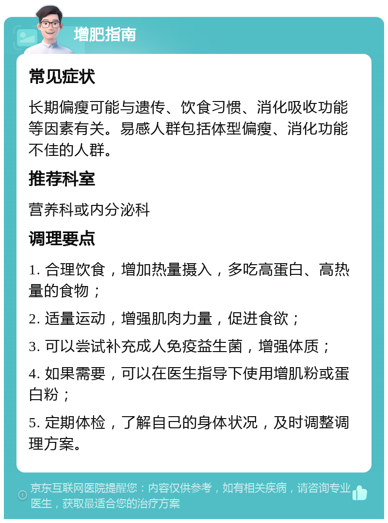 增肥指南 常见症状 长期偏瘦可能与遗传、饮食习惯、消化吸收功能等因素有关。易感人群包括体型偏瘦、消化功能不佳的人群。 推荐科室 营养科或内分泌科 调理要点 1. 合理饮食，增加热量摄入，多吃高蛋白、高热量的食物； 2. 适量运动，增强肌肉力量，促进食欲； 3. 可以尝试补充成人免疫益生菌，增强体质； 4. 如果需要，可以在医生指导下使用增肌粉或蛋白粉； 5. 定期体检，了解自己的身体状况，及时调整调理方案。