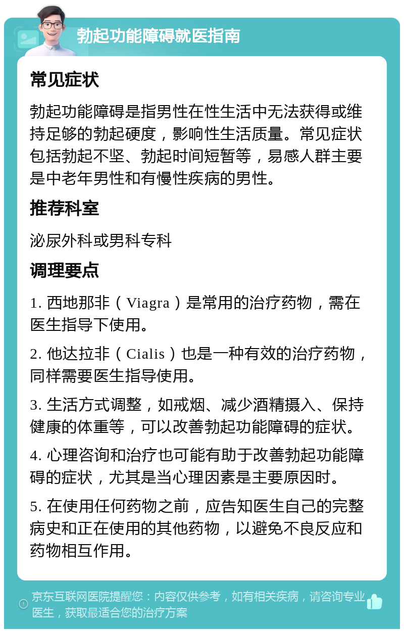 勃起功能障碍就医指南 常见症状 勃起功能障碍是指男性在性生活中无法获得或维持足够的勃起硬度，影响性生活质量。常见症状包括勃起不坚、勃起时间短暂等，易感人群主要是中老年男性和有慢性疾病的男性。 推荐科室 泌尿外科或男科专科 调理要点 1. 西地那非（Viagra）是常用的治疗药物，需在医生指导下使用。 2. 他达拉非（Cialis）也是一种有效的治疗药物，同样需要医生指导使用。 3. 生活方式调整，如戒烟、减少酒精摄入、保持健康的体重等，可以改善勃起功能障碍的症状。 4. 心理咨询和治疗也可能有助于改善勃起功能障碍的症状，尤其是当心理因素是主要原因时。 5. 在使用任何药物之前，应告知医生自己的完整病史和正在使用的其他药物，以避免不良反应和药物相互作用。