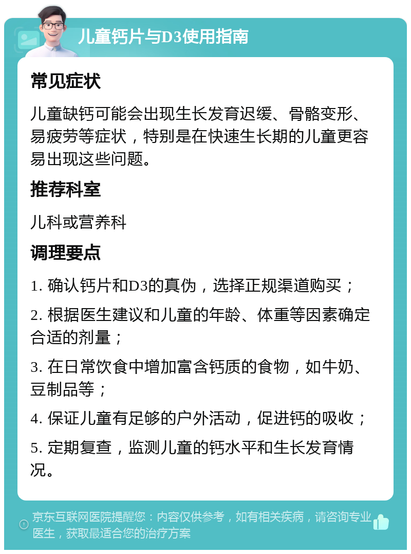 儿童钙片与D3使用指南 常见症状 儿童缺钙可能会出现生长发育迟缓、骨骼变形、易疲劳等症状，特别是在快速生长期的儿童更容易出现这些问题。 推荐科室 儿科或营养科 调理要点 1. 确认钙片和D3的真伪，选择正规渠道购买； 2. 根据医生建议和儿童的年龄、体重等因素确定合适的剂量； 3. 在日常饮食中增加富含钙质的食物，如牛奶、豆制品等； 4. 保证儿童有足够的户外活动，促进钙的吸收； 5. 定期复查，监测儿童的钙水平和生长发育情况。