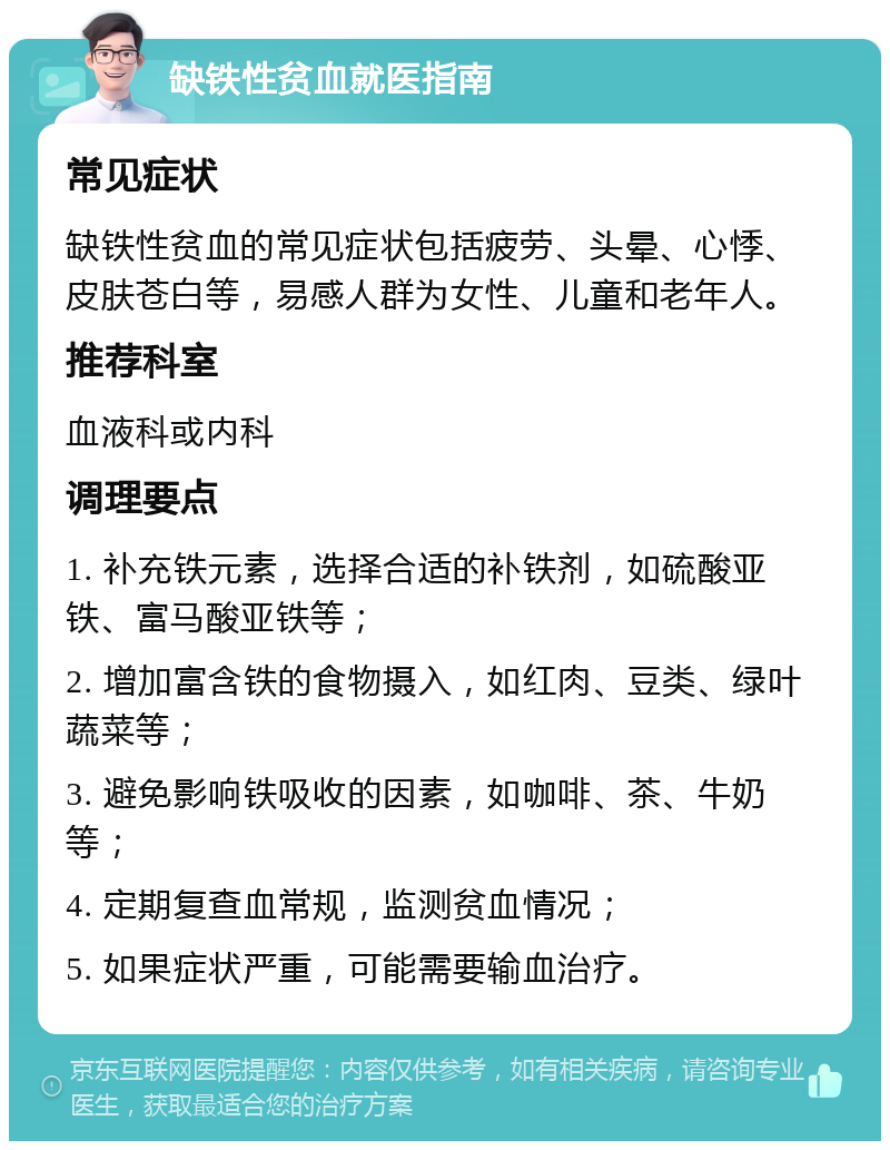 缺铁性贫血就医指南 常见症状 缺铁性贫血的常见症状包括疲劳、头晕、心悸、皮肤苍白等，易感人群为女性、儿童和老年人。 推荐科室 血液科或内科 调理要点 1. 补充铁元素，选择合适的补铁剂，如硫酸亚铁、富马酸亚铁等； 2. 增加富含铁的食物摄入，如红肉、豆类、绿叶蔬菜等； 3. 避免影响铁吸收的因素，如咖啡、茶、牛奶等； 4. 定期复查血常规，监测贫血情况； 5. 如果症状严重，可能需要输血治疗。