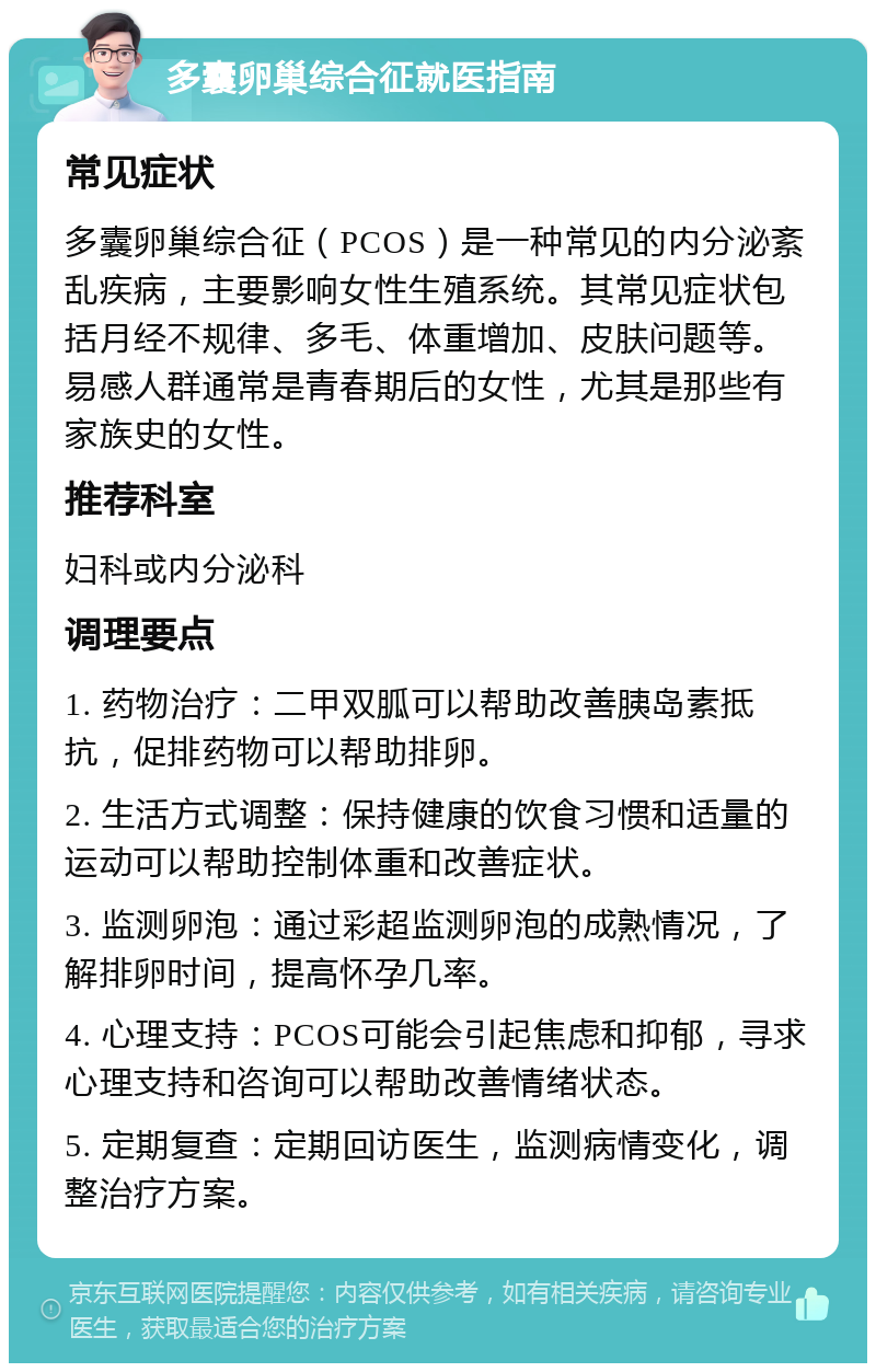 多囊卵巢综合征就医指南 常见症状 多囊卵巢综合征（PCOS）是一种常见的内分泌紊乱疾病，主要影响女性生殖系统。其常见症状包括月经不规律、多毛、体重增加、皮肤问题等。易感人群通常是青春期后的女性，尤其是那些有家族史的女性。 推荐科室 妇科或内分泌科 调理要点 1. 药物治疗：二甲双胍可以帮助改善胰岛素抵抗，促排药物可以帮助排卵。 2. 生活方式调整：保持健康的饮食习惯和适量的运动可以帮助控制体重和改善症状。 3. 监测卵泡：通过彩超监测卵泡的成熟情况，了解排卵时间，提高怀孕几率。 4. 心理支持：PCOS可能会引起焦虑和抑郁，寻求心理支持和咨询可以帮助改善情绪状态。 5. 定期复查：定期回访医生，监测病情变化，调整治疗方案。