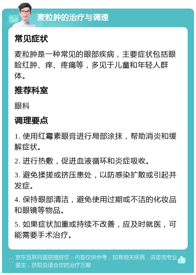 麦粒肿的治疗与调理 常见症状 麦粒肿是一种常见的眼部疾病，主要症状包括眼睑红肿、痒、疼痛等，多见于儿童和年轻人群体。 推荐科室 眼科 调理要点 1. 使用红霉素眼膏进行局部涂抹，帮助消炎和缓解症状。 2. 进行热敷，促进血液循环和炎症吸收。 3. 避免揉搓或挤压患处，以防感染扩散或引起并发症。 4. 保持眼部清洁，避免使用过期或不洁的化妆品和眼镜等物品。 5. 如果症状加重或持续不改善，应及时就医，可能需要手术治疗。