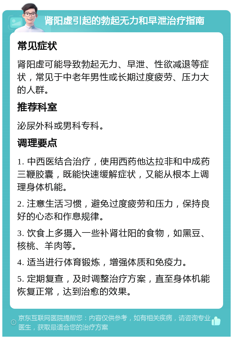 肾阳虚引起的勃起无力和早泄治疗指南 常见症状 肾阳虚可能导致勃起无力、早泄、性欲减退等症状，常见于中老年男性或长期过度疲劳、压力大的人群。 推荐科室 泌尿外科或男科专科。 调理要点 1. 中西医结合治疗，使用西药他达拉非和中成药三鞭胶囊，既能快速缓解症状，又能从根本上调理身体机能。 2. 注意生活习惯，避免过度疲劳和压力，保持良好的心态和作息规律。 3. 饮食上多摄入一些补肾壮阳的食物，如黑豆、核桃、羊肉等。 4. 适当进行体育锻炼，增强体质和免疫力。 5. 定期复查，及时调整治疗方案，直至身体机能恢复正常，达到治愈的效果。