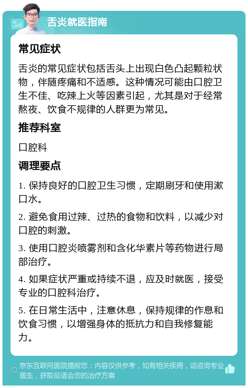 舌炎就医指南 常见症状 舌炎的常见症状包括舌头上出现白色凸起颗粒状物，伴随疼痛和不适感。这种情况可能由口腔卫生不佳、吃辣上火等因素引起，尤其是对于经常熬夜、饮食不规律的人群更为常见。 推荐科室 口腔科 调理要点 1. 保持良好的口腔卫生习惯，定期刷牙和使用漱口水。 2. 避免食用过辣、过热的食物和饮料，以减少对口腔的刺激。 3. 使用口腔炎喷雾剂和含化华素片等药物进行局部治疗。 4. 如果症状严重或持续不退，应及时就医，接受专业的口腔科治疗。 5. 在日常生活中，注意休息，保持规律的作息和饮食习惯，以增强身体的抵抗力和自我修复能力。