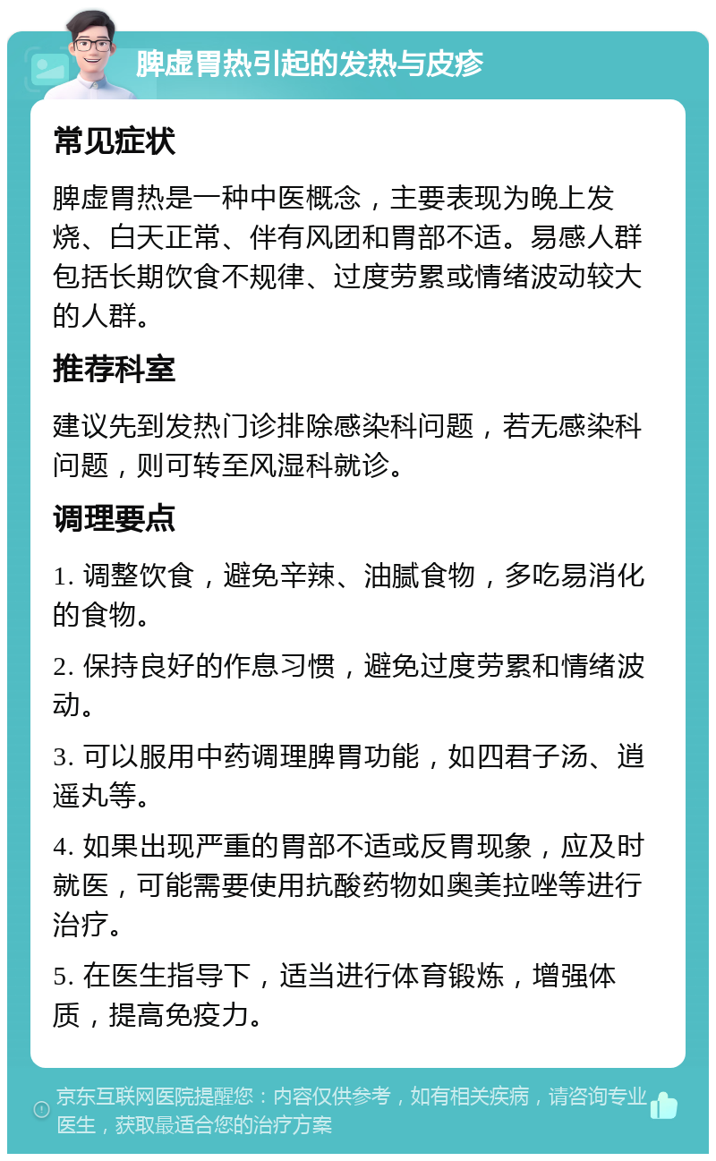 脾虚胃热引起的发热与皮疹 常见症状 脾虚胃热是一种中医概念，主要表现为晚上发烧、白天正常、伴有风团和胃部不适。易感人群包括长期饮食不规律、过度劳累或情绪波动较大的人群。 推荐科室 建议先到发热门诊排除感染科问题，若无感染科问题，则可转至风湿科就诊。 调理要点 1. 调整饮食，避免辛辣、油腻食物，多吃易消化的食物。 2. 保持良好的作息习惯，避免过度劳累和情绪波动。 3. 可以服用中药调理脾胃功能，如四君子汤、逍遥丸等。 4. 如果出现严重的胃部不适或反胃现象，应及时就医，可能需要使用抗酸药物如奥美拉唑等进行治疗。 5. 在医生指导下，适当进行体育锻炼，增强体质，提高免疫力。