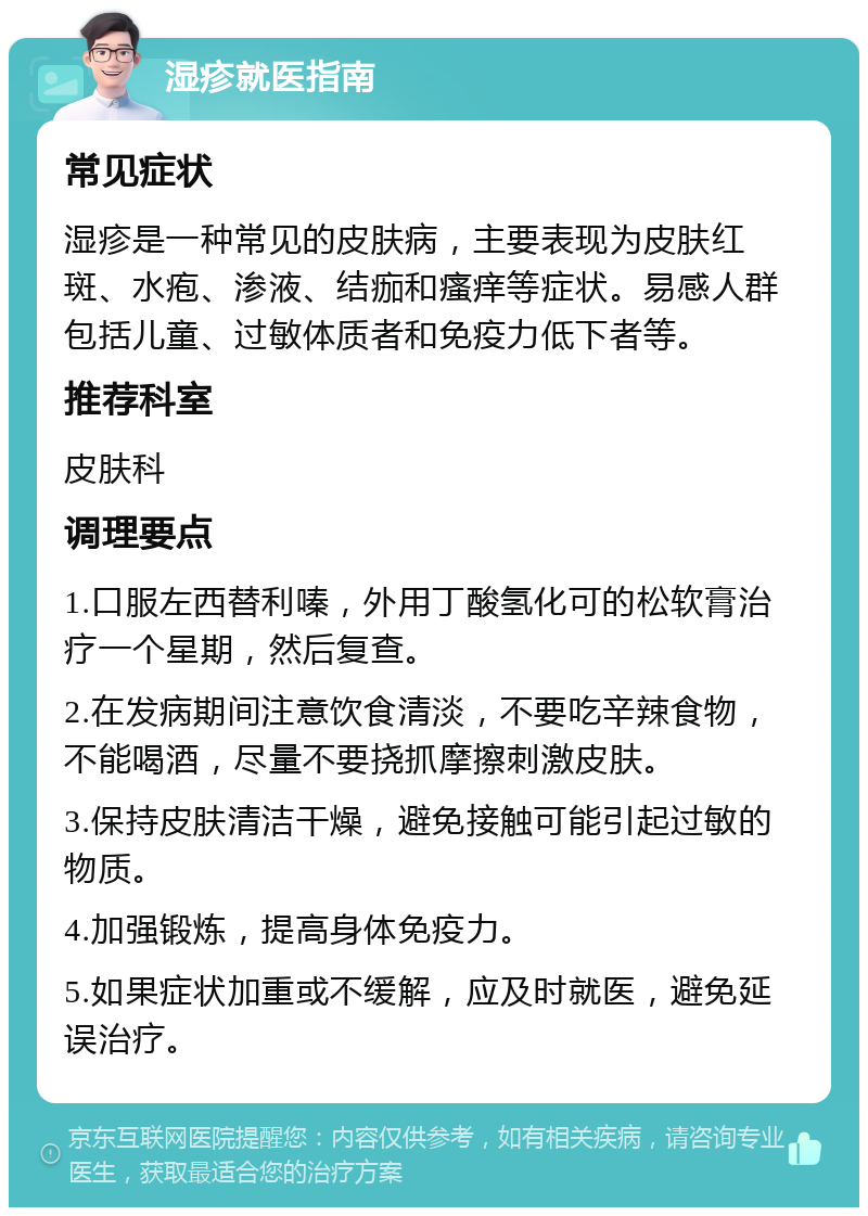 湿疹就医指南 常见症状 湿疹是一种常见的皮肤病，主要表现为皮肤红斑、水疱、渗液、结痂和瘙痒等症状。易感人群包括儿童、过敏体质者和免疫力低下者等。 推荐科室 皮肤科 调理要点 1.口服左西替利嗪，外用丁酸氢化可的松软膏治疗一个星期，然后复查。 2.在发病期间注意饮食清淡，不要吃辛辣食物，不能喝酒，尽量不要挠抓摩擦刺激皮肤。 3.保持皮肤清洁干燥，避免接触可能引起过敏的物质。 4.加强锻炼，提高身体免疫力。 5.如果症状加重或不缓解，应及时就医，避免延误治疗。