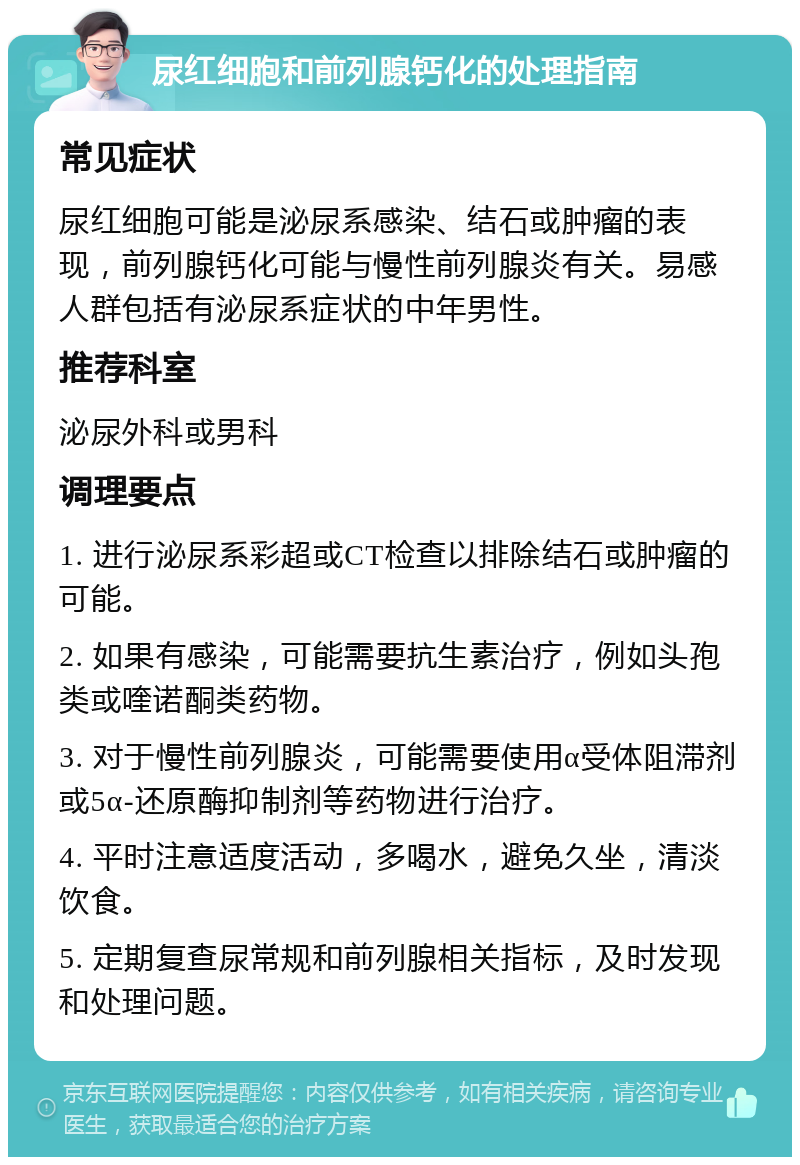 尿红细胞和前列腺钙化的处理指南 常见症状 尿红细胞可能是泌尿系感染、结石或肿瘤的表现，前列腺钙化可能与慢性前列腺炎有关。易感人群包括有泌尿系症状的中年男性。 推荐科室 泌尿外科或男科 调理要点 1. 进行泌尿系彩超或CT检查以排除结石或肿瘤的可能。 2. 如果有感染，可能需要抗生素治疗，例如头孢类或喹诺酮类药物。 3. 对于慢性前列腺炎，可能需要使用α受体阻滞剂或5α-还原酶抑制剂等药物进行治疗。 4. 平时注意适度活动，多喝水，避免久坐，清淡饮食。 5. 定期复查尿常规和前列腺相关指标，及时发现和处理问题。