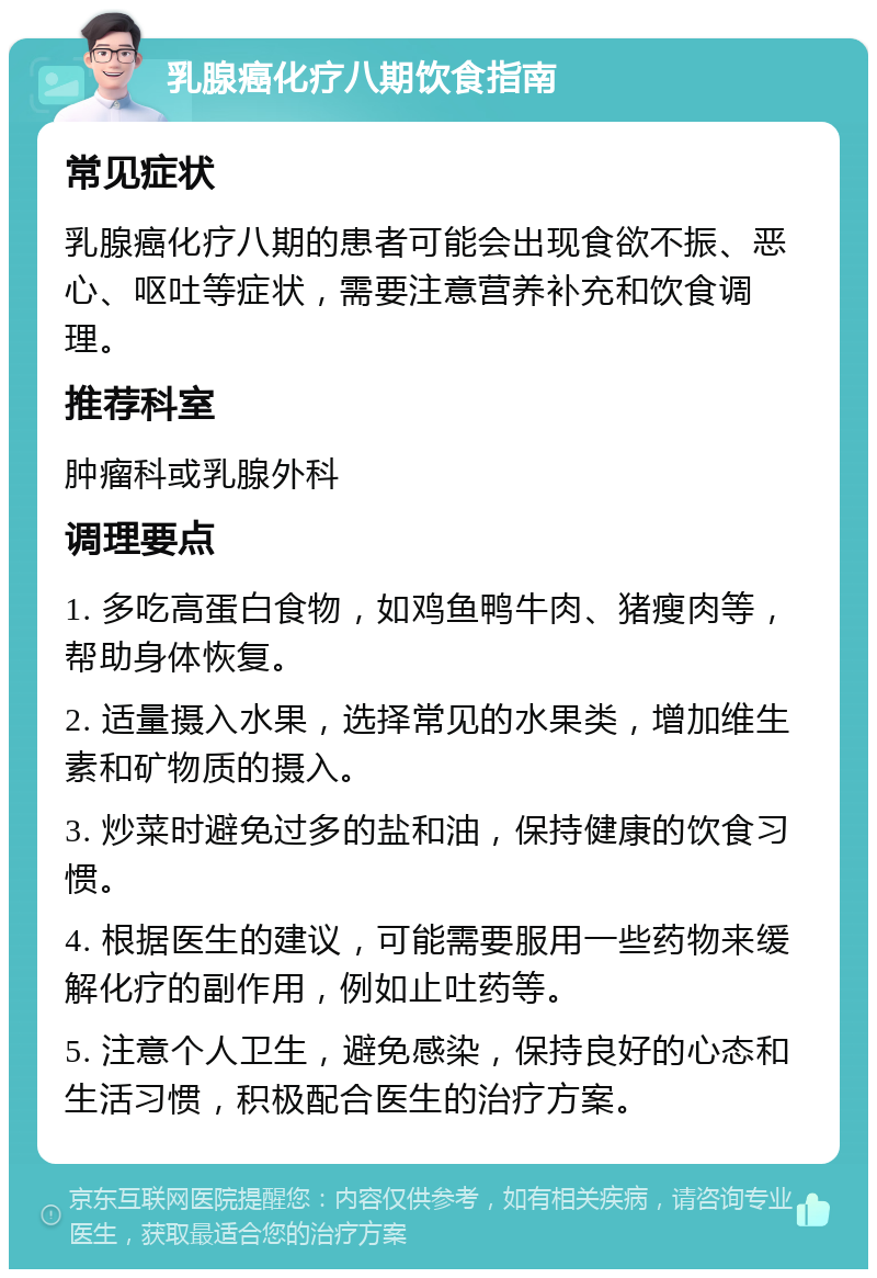 乳腺癌化疗八期饮食指南 常见症状 乳腺癌化疗八期的患者可能会出现食欲不振、恶心、呕吐等症状，需要注意营养补充和饮食调理。 推荐科室 肿瘤科或乳腺外科 调理要点 1. 多吃高蛋白食物，如鸡鱼鸭牛肉、猪瘦肉等，帮助身体恢复。 2. 适量摄入水果，选择常见的水果类，增加维生素和矿物质的摄入。 3. 炒菜时避免过多的盐和油，保持健康的饮食习惯。 4. 根据医生的建议，可能需要服用一些药物来缓解化疗的副作用，例如止吐药等。 5. 注意个人卫生，避免感染，保持良好的心态和生活习惯，积极配合医生的治疗方案。