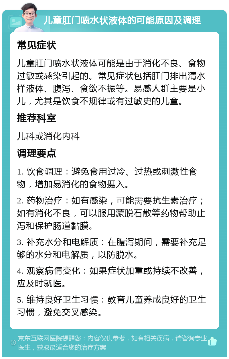 儿童肛门喷水状液体的可能原因及调理 常见症状 儿童肛门喷水状液体可能是由于消化不良、食物过敏或感染引起的。常见症状包括肛门排出清水样液体、腹泻、食欲不振等。易感人群主要是小儿，尤其是饮食不规律或有过敏史的儿童。 推荐科室 儿科或消化内科 调理要点 1. 饮食调理：避免食用过冷、过热或刺激性食物，增加易消化的食物摄入。 2. 药物治疗：如有感染，可能需要抗生素治疗；如有消化不良，可以服用蒙脱石散等药物帮助止泻和保护肠道黏膜。 3. 补充水分和电解质：在腹泻期间，需要补充足够的水分和电解质，以防脱水。 4. 观察病情变化：如果症状加重或持续不改善，应及时就医。 5. 维持良好卫生习惯：教育儿童养成良好的卫生习惯，避免交叉感染。