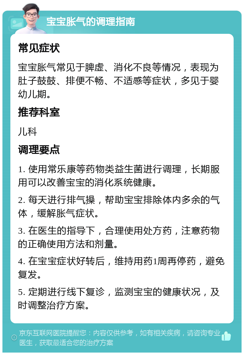 宝宝胀气的调理指南 常见症状 宝宝胀气常见于脾虚、消化不良等情况，表现为肚子鼓鼓、排便不畅、不适感等症状，多见于婴幼儿期。 推荐科室 儿科 调理要点 1. 使用常乐康等药物类益生菌进行调理，长期服用可以改善宝宝的消化系统健康。 2. 每天进行排气操，帮助宝宝排除体内多余的气体，缓解胀气症状。 3. 在医生的指导下，合理使用处方药，注意药物的正确使用方法和剂量。 4. 在宝宝症状好转后，维持用药1周再停药，避免复发。 5. 定期进行线下复诊，监测宝宝的健康状况，及时调整治疗方案。