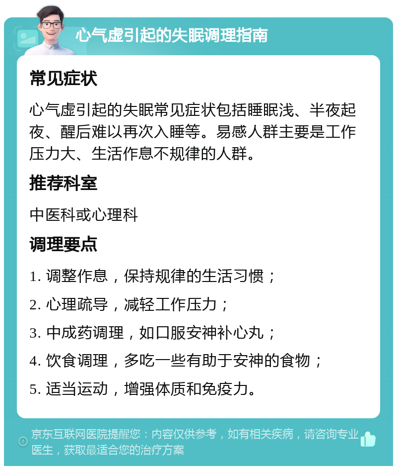 心气虚引起的失眠调理指南 常见症状 心气虚引起的失眠常见症状包括睡眠浅、半夜起夜、醒后难以再次入睡等。易感人群主要是工作压力大、生活作息不规律的人群。 推荐科室 中医科或心理科 调理要点 1. 调整作息，保持规律的生活习惯； 2. 心理疏导，减轻工作压力； 3. 中成药调理，如口服安神补心丸； 4. 饮食调理，多吃一些有助于安神的食物； 5. 适当运动，增强体质和免疫力。