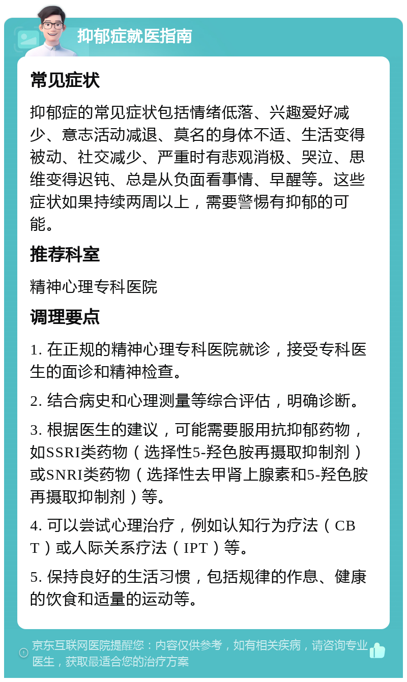 抑郁症就医指南 常见症状 抑郁症的常见症状包括情绪低落、兴趣爱好减少、意志活动减退、莫名的身体不适、生活变得被动、社交减少、严重时有悲观消极、哭泣、思维变得迟钝、总是从负面看事情、早醒等。这些症状如果持续两周以上，需要警惕有抑郁的可能。 推荐科室 精神心理专科医院 调理要点 1. 在正规的精神心理专科医院就诊，接受专科医生的面诊和精神检查。 2. 结合病史和心理测量等综合评估，明确诊断。 3. 根据医生的建议，可能需要服用抗抑郁药物，如SSRI类药物（选择性5-羟色胺再摄取抑制剂）或SNRI类药物（选择性去甲肾上腺素和5-羟色胺再摄取抑制剂）等。 4. 可以尝试心理治疗，例如认知行为疗法（CBT）或人际关系疗法（IPT）等。 5. 保持良好的生活习惯，包括规律的作息、健康的饮食和适量的运动等。