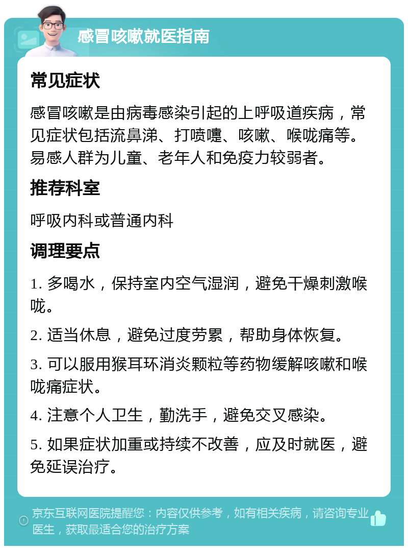 感冒咳嗽就医指南 常见症状 感冒咳嗽是由病毒感染引起的上呼吸道疾病，常见症状包括流鼻涕、打喷嚏、咳嗽、喉咙痛等。易感人群为儿童、老年人和免疫力较弱者。 推荐科室 呼吸内科或普通内科 调理要点 1. 多喝水，保持室内空气湿润，避免干燥刺激喉咙。 2. 适当休息，避免过度劳累，帮助身体恢复。 3. 可以服用猴耳环消炎颗粒等药物缓解咳嗽和喉咙痛症状。 4. 注意个人卫生，勤洗手，避免交叉感染。 5. 如果症状加重或持续不改善，应及时就医，避免延误治疗。