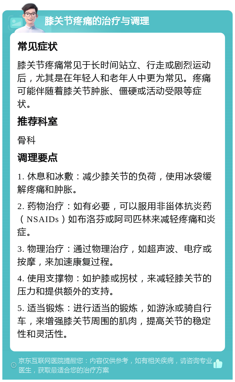 膝关节疼痛的治疗与调理 常见症状 膝关节疼痛常见于长时间站立、行走或剧烈运动后，尤其是在年轻人和老年人中更为常见。疼痛可能伴随着膝关节肿胀、僵硬或活动受限等症状。 推荐科室 骨科 调理要点 1. 休息和冰敷：减少膝关节的负荷，使用冰袋缓解疼痛和肿胀。 2. 药物治疗：如有必要，可以服用非甾体抗炎药（NSAIDs）如布洛芬或阿司匹林来减轻疼痛和炎症。 3. 物理治疗：通过物理治疗，如超声波、电疗或按摩，来加速康复过程。 4. 使用支撑物：如护膝或拐杖，来减轻膝关节的压力和提供额外的支持。 5. 适当锻炼：进行适当的锻炼，如游泳或骑自行车，来增强膝关节周围的肌肉，提高关节的稳定性和灵活性。