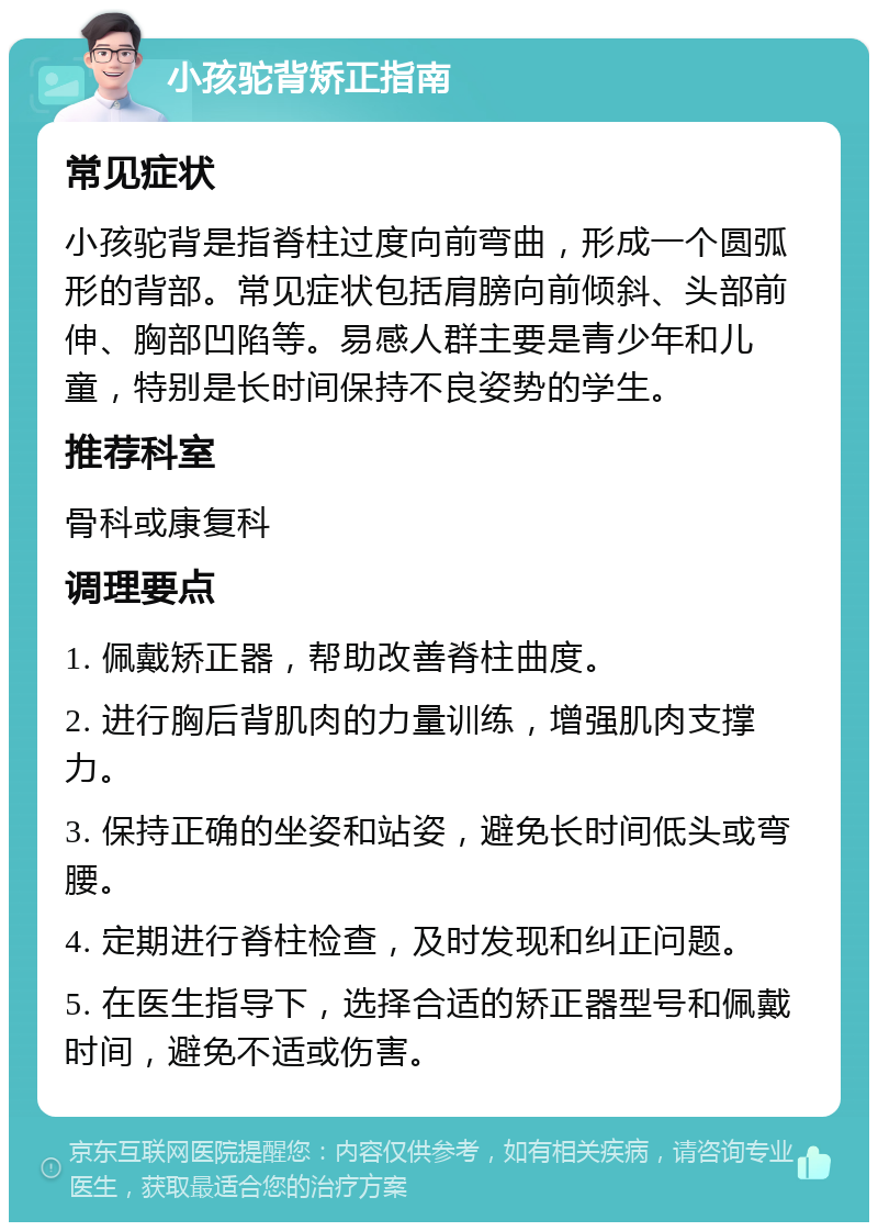 小孩驼背矫正指南 常见症状 小孩驼背是指脊柱过度向前弯曲，形成一个圆弧形的背部。常见症状包括肩膀向前倾斜、头部前伸、胸部凹陷等。易感人群主要是青少年和儿童，特别是长时间保持不良姿势的学生。 推荐科室 骨科或康复科 调理要点 1. 佩戴矫正器，帮助改善脊柱曲度。 2. 进行胸后背肌肉的力量训练，增强肌肉支撑力。 3. 保持正确的坐姿和站姿，避免长时间低头或弯腰。 4. 定期进行脊柱检查，及时发现和纠正问题。 5. 在医生指导下，选择合适的矫正器型号和佩戴时间，避免不适或伤害。