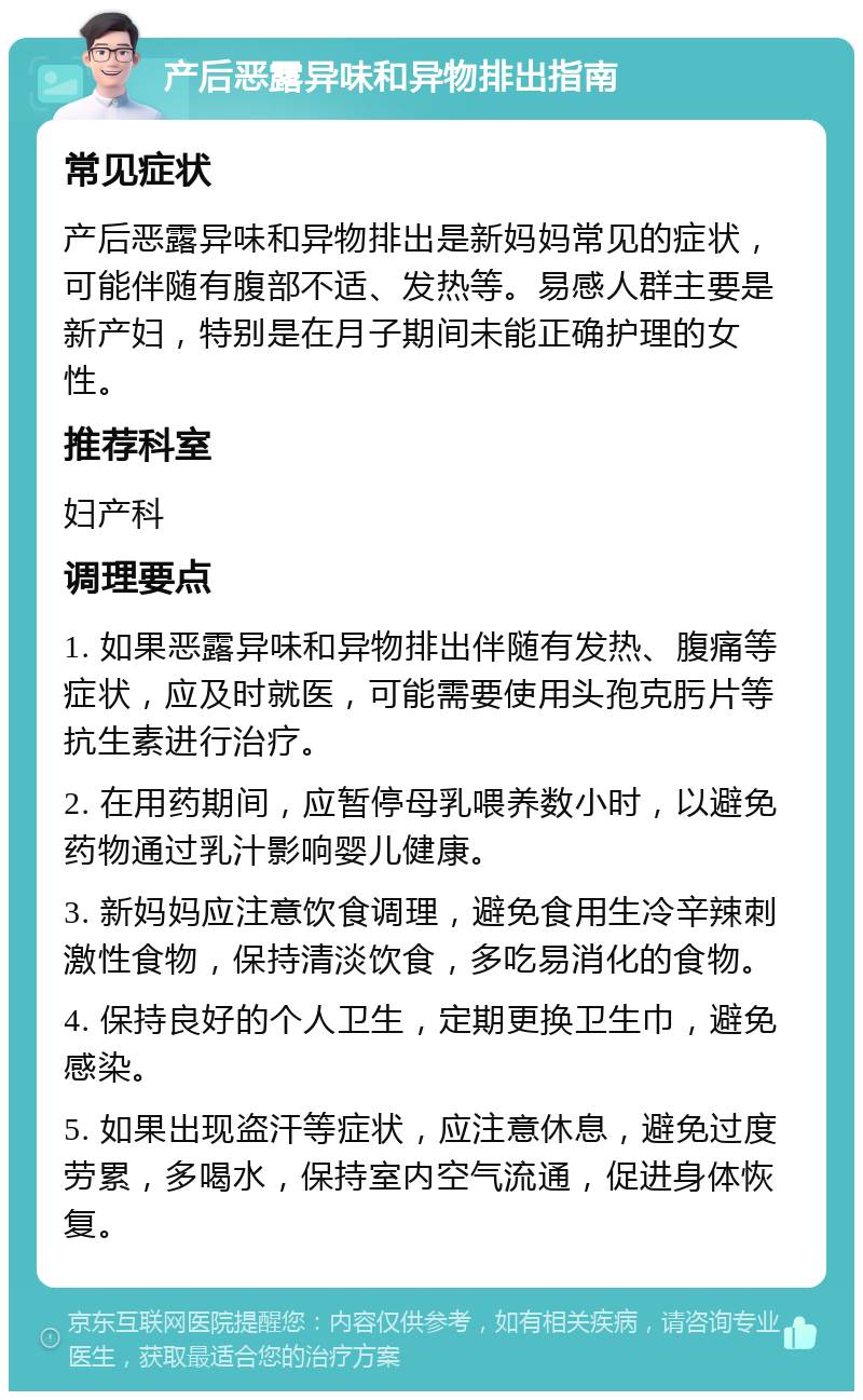 产后恶露异味和异物排出指南 常见症状 产后恶露异味和异物排出是新妈妈常见的症状，可能伴随有腹部不适、发热等。易感人群主要是新产妇，特别是在月子期间未能正确护理的女性。 推荐科室 妇产科 调理要点 1. 如果恶露异味和异物排出伴随有发热、腹痛等症状，应及时就医，可能需要使用头孢克肟片等抗生素进行治疗。 2. 在用药期间，应暂停母乳喂养数小时，以避免药物通过乳汁影响婴儿健康。 3. 新妈妈应注意饮食调理，避免食用生冷辛辣刺激性食物，保持清淡饮食，多吃易消化的食物。 4. 保持良好的个人卫生，定期更换卫生巾，避免感染。 5. 如果出现盗汗等症状，应注意休息，避免过度劳累，多喝水，保持室内空气流通，促进身体恢复。