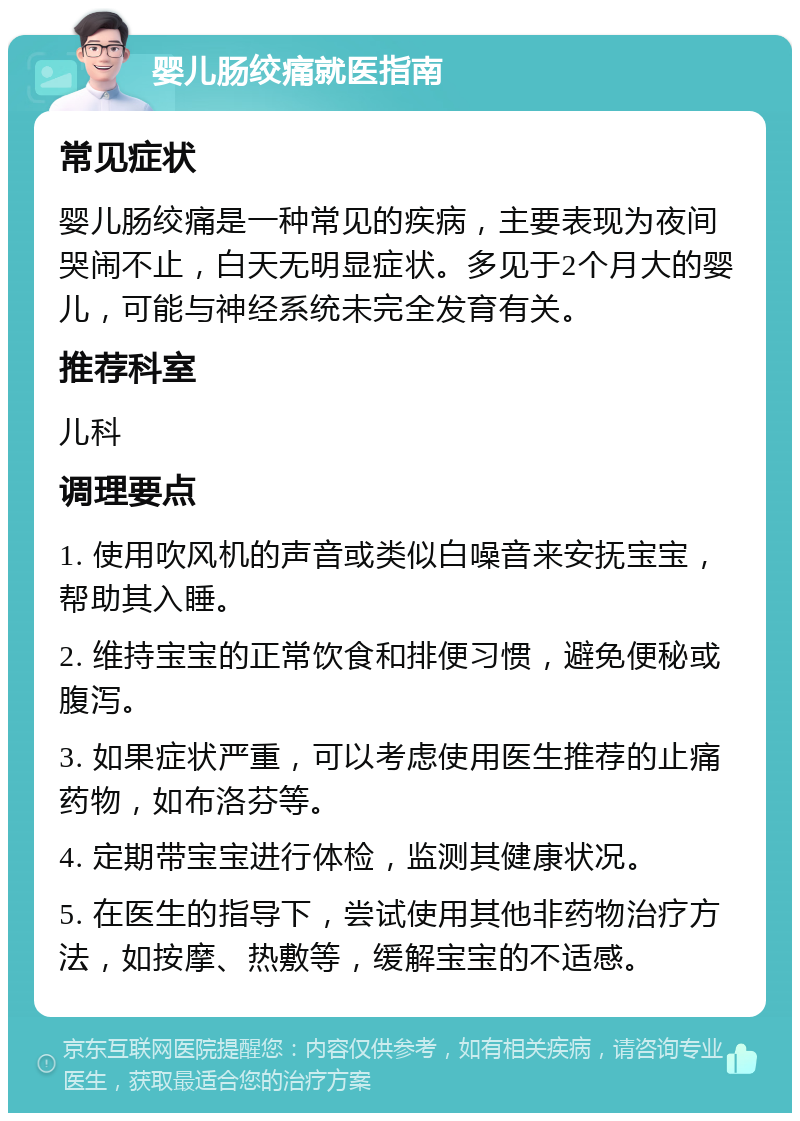 婴儿肠绞痛就医指南 常见症状 婴儿肠绞痛是一种常见的疾病，主要表现为夜间哭闹不止，白天无明显症状。多见于2个月大的婴儿，可能与神经系统未完全发育有关。 推荐科室 儿科 调理要点 1. 使用吹风机的声音或类似白噪音来安抚宝宝，帮助其入睡。 2. 维持宝宝的正常饮食和排便习惯，避免便秘或腹泻。 3. 如果症状严重，可以考虑使用医生推荐的止痛药物，如布洛芬等。 4. 定期带宝宝进行体检，监测其健康状况。 5. 在医生的指导下，尝试使用其他非药物治疗方法，如按摩、热敷等，缓解宝宝的不适感。