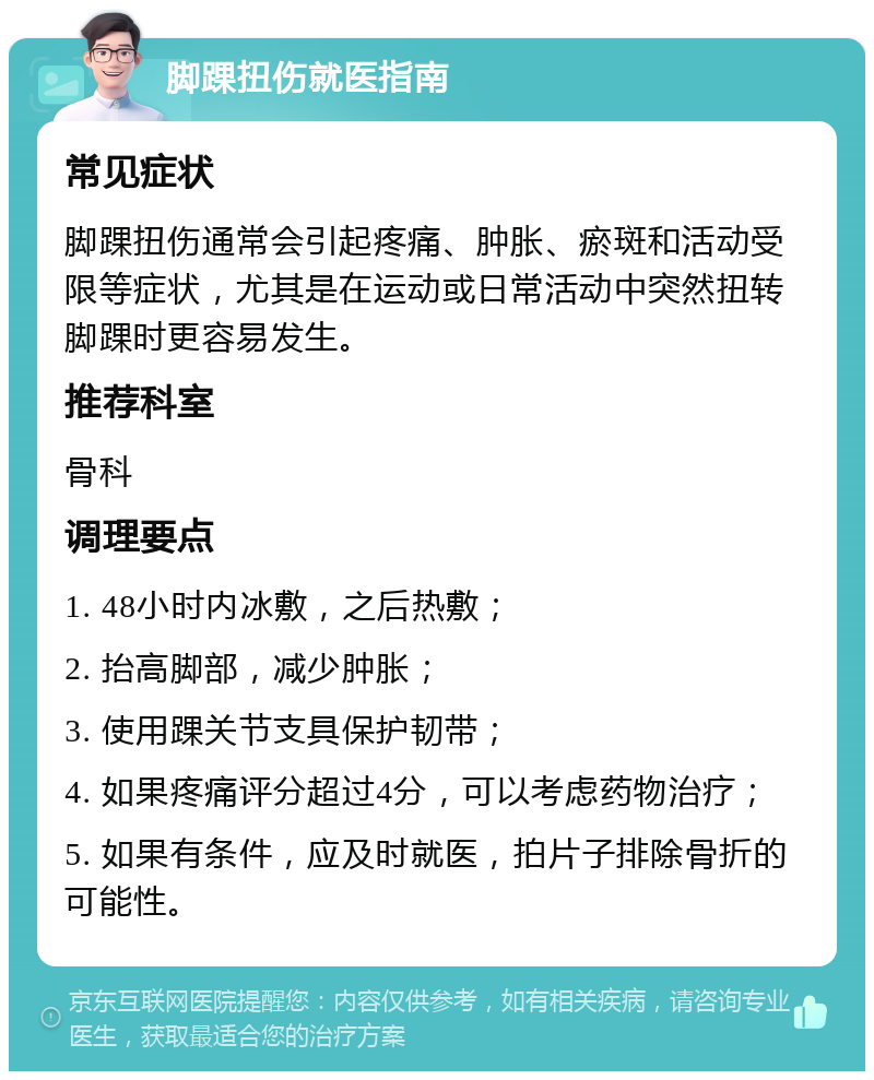 脚踝扭伤就医指南 常见症状 脚踝扭伤通常会引起疼痛、肿胀、瘀斑和活动受限等症状，尤其是在运动或日常活动中突然扭转脚踝时更容易发生。 推荐科室 骨科 调理要点 1. 48小时内冰敷，之后热敷； 2. 抬高脚部，减少肿胀； 3. 使用踝关节支具保护韧带； 4. 如果疼痛评分超过4分，可以考虑药物治疗； 5. 如果有条件，应及时就医，拍片子排除骨折的可能性。