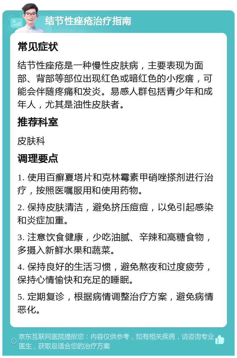 结节性痤疮治疗指南 常见症状 结节性痤疮是一种慢性皮肤病，主要表现为面部、背部等部位出现红色或暗红色的小疙瘩，可能会伴随疼痛和发炎。易感人群包括青少年和成年人，尤其是油性皮肤者。 推荐科室 皮肤科 调理要点 1. 使用百癣夏塔片和克林霉素甲硝唑搽剂进行治疗，按照医嘱服用和使用药物。 2. 保持皮肤清洁，避免挤压痘痘，以免引起感染和炎症加重。 3. 注意饮食健康，少吃油腻、辛辣和高糖食物，多摄入新鲜水果和蔬菜。 4. 保持良好的生活习惯，避免熬夜和过度疲劳，保持心情愉快和充足的睡眠。 5. 定期复诊，根据病情调整治疗方案，避免病情恶化。